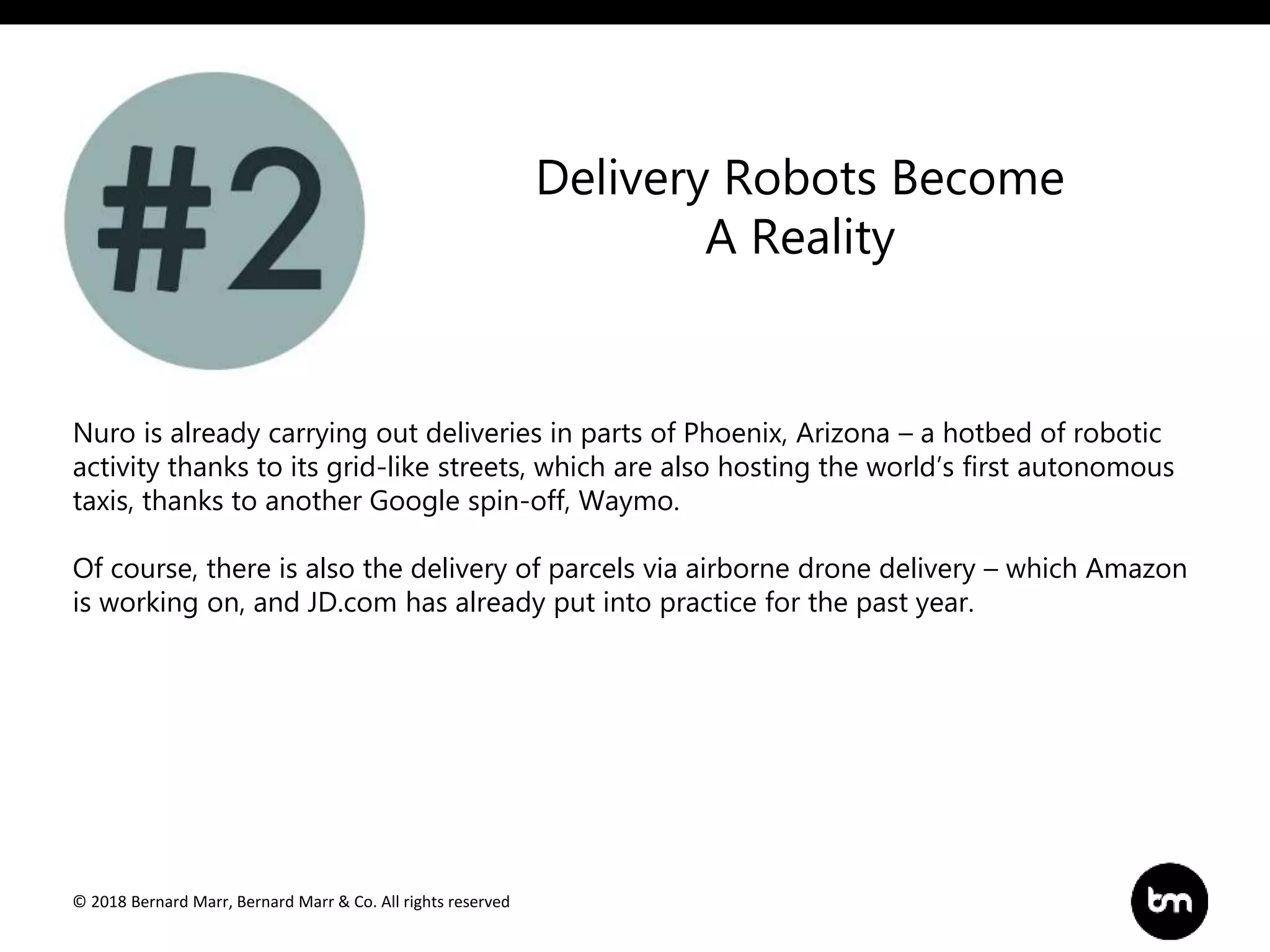 © 2018 Bernard Marr, Bernard Marr & Co. All rights reserved
Nuro is already carrying out deliveries in parts of Phoenix, Arizona – a hotbed of robotic
activity thanks to its grid-like streets, which are also hosting the world’s first autonomous
taxis, thanks to another Google spin-off, Waymo.
Of course, there is also the delivery of parcels via airborne drone delivery – which Amazon
is working on, and JD.com has already put into practice for the past year.
Delivery Robots Become
A Reality
 