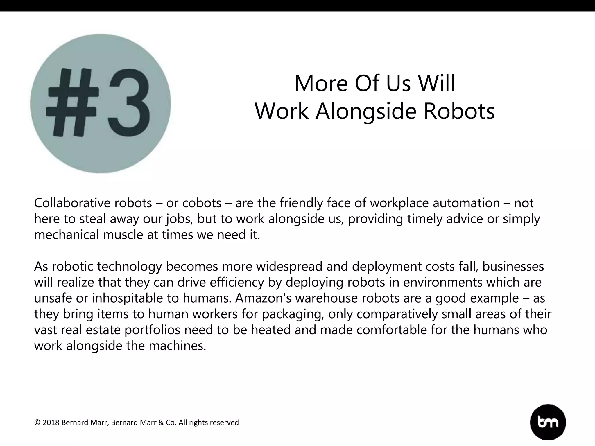 © 2018 Bernard Marr, Bernard Marr & Co. All rights reserved
Collaborative robots – or cobots – are the friendly face of workplace automation – not
here to steal away our jobs, but to work alongside us, providing timely advice or simply
mechanical muscle at times we need it.
As robotic technology becomes more widespread and deployment costs fall, businesses
will realize that they can drive efficiency by deploying robots in environments which are
unsafe or inhospitable to humans. Amazon's warehouse robots are a good example – as
they bring items to human workers for packaging, only comparatively small areas of their
vast real estate portfolios need to be heated and made comfortable for the humans who
work alongside the machines.
More Of Us Will
Work Alongside Robots
 