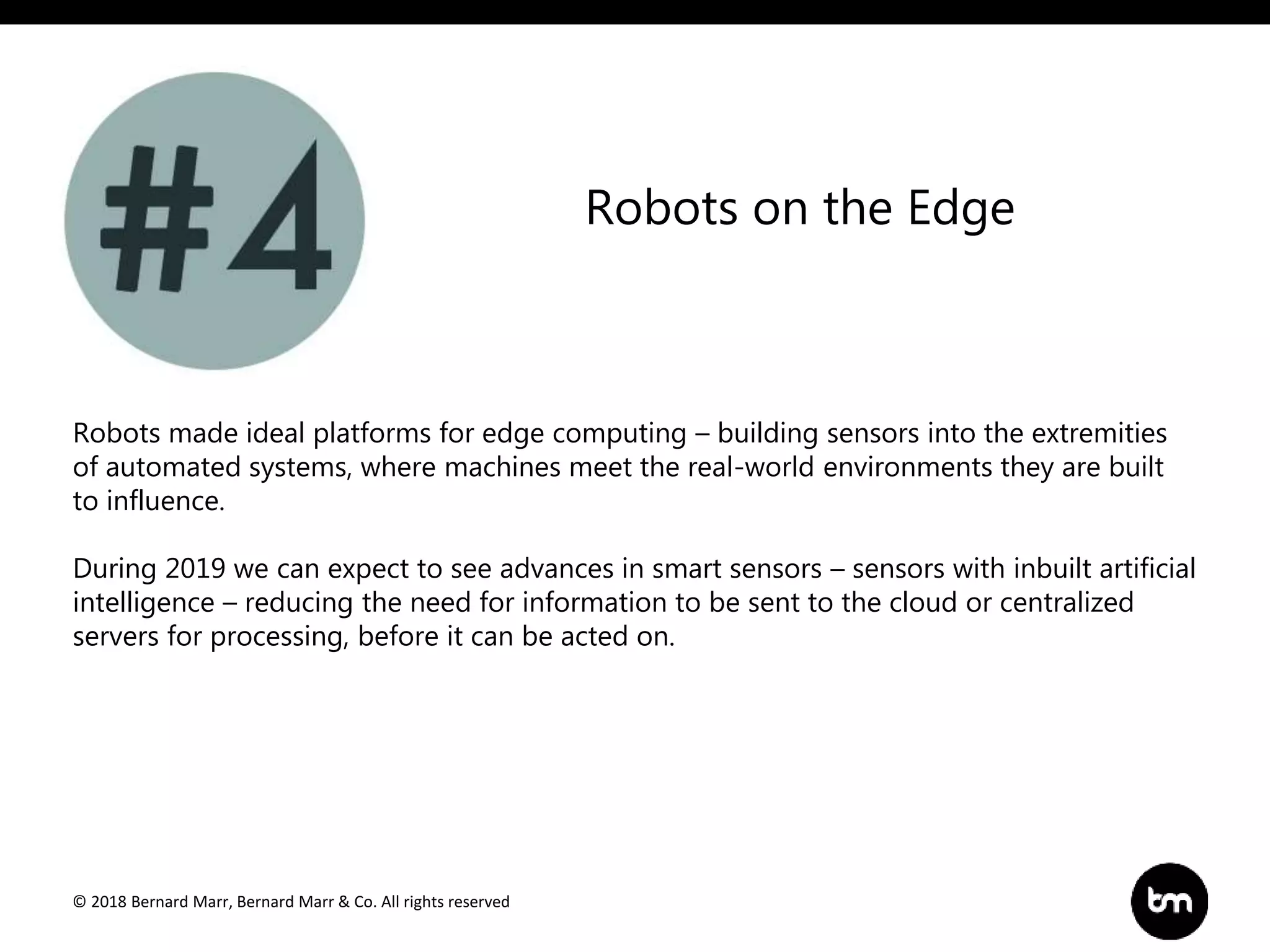 © 2018 Bernard Marr, Bernard Marr & Co. All rights reserved
Robots made ideal platforms for edge computing – building sensors into the extremities
of automated systems, where machines meet the real-world environments they are built
to influence.
During 2019 we can expect to see advances in smart sensors – sensors with inbuilt artificial
intelligence – reducing the need for information to be sent to the cloud or centralized
servers for processing, before it can be acted on.
Robots on the Edge
 