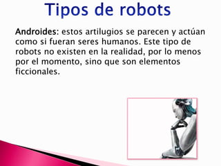Androides: estos artilugios se parecen y actúan
como si fueran seres humanos. Este tipo de
robots no existen en la realidad, por lo menos
por el momento, sino que son elementos
ficcionales.
 