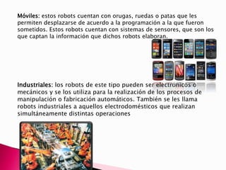 Móviles: estos robots cuentan con orugas, ruedas o patas que les
permiten desplazarse de acuerdo a la programación a la que fueron
sometidos. Estos robots cuentan con sistemas de sensores, que son los
que captan la información que dichos robots elaboran.
Industriales: los robots de este tipo pueden ser electrónicos o
mecánicos y se los utiliza para la realización de los procesos de
manipulación o fabricación automáticos. También se les llama
robots industriales a aquellos electrodomésticos que realizan
simultáneamente distintas operaciones
 