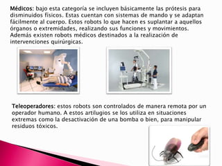 Médicos: bajo esta categoría se incluyen básicamente las prótesis para
disminuidos físicos. Estas cuentan con sistemas de mando y se adaptan
fácilmente al cuerpo. Estos robots lo que hacen es suplantar a aquellos
órganos o extremidades, realizando sus funciones y movimientos.
Además existen robots médicos destinados a la realización de
intervenciones quirúrgicas.
Teleoperadores: estos robots son controlados de manera remota por un
operador humano. A estos artilugios se los utiliza en situaciones
extremas como la desactivación de una bomba o bien, para manipular
residuos tóxicos.
 