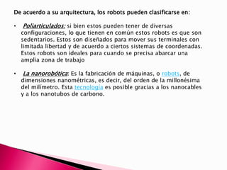 De acuerdo a su arquitectura, los robots pueden clasificarse en:
• Poliarticulados: si bien estos pueden tener de diversas
configuraciones, lo que tienen en común estos robots es que son
sedentarios. Estos son diseñados para mover sus terminales con
limitada libertad y de acuerdo a ciertos sistemas de coordenadas.
Estos robots son ideales para cuando se precisa abarcar una
amplia zona de trabajo
• La nanorobótica: Es la fabricación de máquinas, o robots, de
dimensiones nanométricas, es decir, del orden de la millonésima
del milímetro. Esta tecnología es posible gracias a los nanocables
y a los nanotubos de carbono.
 