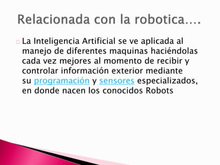 La Inteligencia Artificial se ve aplicada al
manejo de diferentes maquinas haciéndolas
cada vez mejores al momento de recibir y
controlar información exterior mediante
su programación y sensores especializados,
en donde nacen los conocidos Robots
 