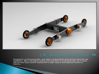 CRC Automotive Chassis
Designed for car like functionality, each wheel is independently driven giving it good off road
capabilities. With a 360 degree rotating main body there is no real front, back, up, or down.
Also the main body could be replaced with a larger shape to hold additional sensors or
batteries.
 