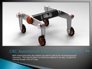 CRC Automotive Chassis (reconfigured)
 With motorized joints the vehicle can pull its self up for increased ground
 clearance. This would allow it to look over objects in its way, or good for
 moving though rows of crops.
 