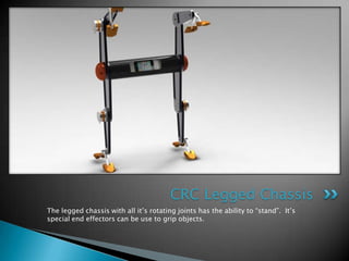 CRC Legged Chassis
The legged chassis with all it’s rotating joints has the ability to “stand”. It’s
special end effectors can be use to grip objects.
 