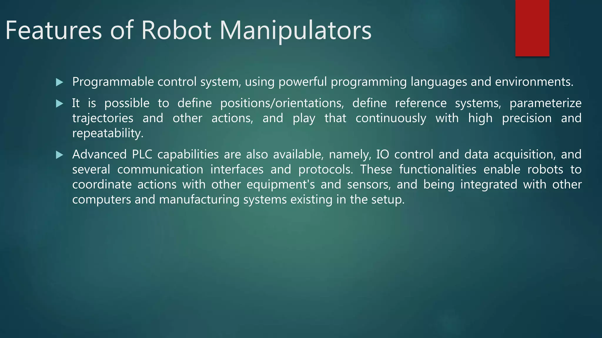 Features of Robot Manipulators
 Programmable control system, using powerful programming languages and environments.
 It is possible to define positions/orientations, define reference systems, parameterize
trajectories and other actions, and play that continuously with high precision and
repeatability.
 Advanced PLC capabilities are also available, namely, IO control and data acquisition, and
several communication interfaces and protocols. These functionalities enable robots to
coordinate actions with other equipment's and sensors, and being integrated with other
computers and manufacturing systems existing in the setup.
 