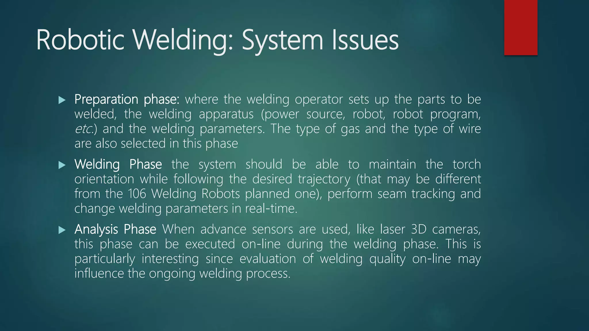 Robotic Welding: System Issues
 Preparation phase: where the welding operator sets up the parts to be
welded, the welding apparatus (power source, robot, robot program,
etc.) and the welding parameters. The type of gas and the type of wire
are also selected in this phase
 Welding Phase the system should be able to maintain the torch
orientation while following the desired trajectory (that may be different
from the 106 Welding Robots planned one), perform seam tracking and
change welding parameters in real-time.
 Analysis Phase When advance sensors are used, like laser 3D cameras,
this phase can be executed on-line during the welding phase. This is
particularly interesting since evaluation of welding quality on-line may
influence the ongoing welding process.
 
