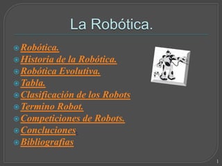  Robótica.
 Historia de la Robótica.
 Robótica Evolutiva.
 Tabla.
 Clasificación de los Robots
 Termino Robot.
 Competiciones de Robots.
 Concluciones.
 Bibliografias

                                1
 