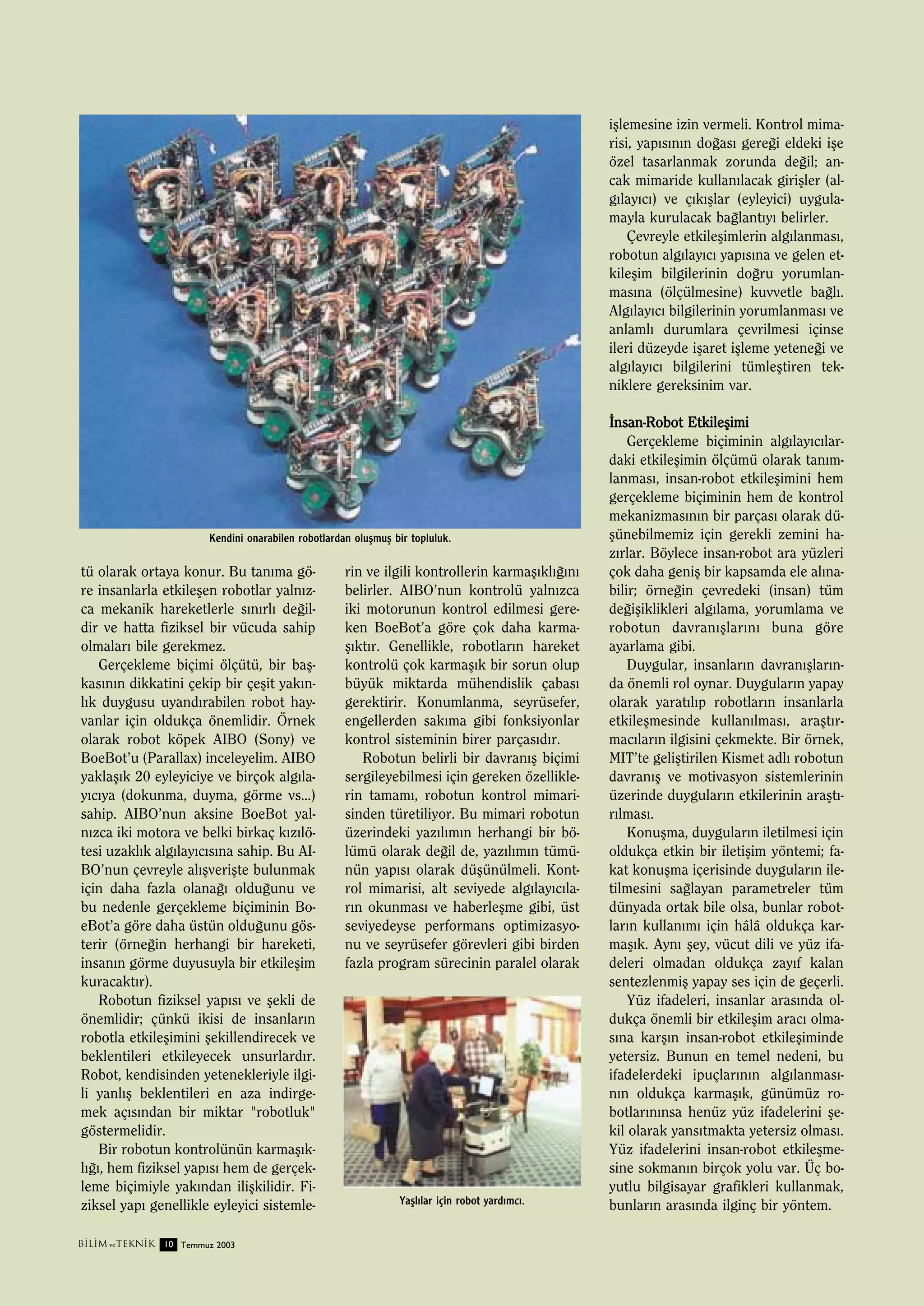 iﬂlemesine izin vermeli. Kontrol mimarisi, yap›s›n›n do¤as› gere¤i eldeki iﬂe
özel tasarlanmak zorunda de¤il; ancak mimaride kullan›lacak giriﬂler (alg›lay›c›) ve ç›k›ﬂlar (eyleyici) uygulamayla kurulacak ba¤lant›y› belirler.
Çevreyle etkileﬂimlerin alg›lanmas›,
robotun alg›lay›c› yap›s›na ve gelen etkileﬂim bilgilerinin do¤ru yorumlanmas›na (ölçülmesine) kuvvetle ba¤l›.
Alg›lay›c› bilgilerinin yorumlanmas› ve
anlaml› durumlara çevrilmesi içinse
ileri düzeyde iﬂaret iﬂleme yetene¤i ve
alg›lay›c› bilgilerini tümleﬂtiren tekniklere gereksinim var.

Kendini onarabilen robotlardan oluﬂmuﬂ bir topluluk.

tü olarak ortaya konur. Bu tan›ma göre insanlarla etkileﬂen robotlar yaln›zca mekanik hareketlerle s›n›rl› de¤ildir ve hatta fiziksel bir vücuda sahip
olmalar› bile gerekmez.
Gerçekleme biçimi ölçütü, bir baﬂkas›n›n dikkatini çekip bir çeﬂit yak›nl›k duygusu uyand›rabilen robot hayvanlar için oldukça önemlidir. Örnek
olarak robot köpek AIBO (Sony) ve
BoeBot’u (Parallax) inceleyelim. AIBO
yaklaﬂ›k 20 eyleyiciye ve birçok alg›lay›c›ya (dokunma, duyma, görme vs...)
sahip. AIBO’nun aksine BoeBot yaln›zca iki motora ve belki birkaç k›z›lötesi uzakl›k alg›lay›c›s›na sahip. Bu AIBO’nun çevreyle al›ﬂveriﬂte bulunmak
için daha fazla olana¤› oldu¤unu ve
bu nedenle gerçekleme biçiminin BoeBot’a göre daha üstün oldu¤unu gösterir (örne¤in herhangi bir hareketi,
insan›n görme duyusuyla bir etkileﬂim
kuracakt›r).
Robotun fiziksel yap›s› ve ﬂekli de
önemlidir; çünkü ikisi de insanlar›n
robotla etkileﬂimini ﬂekillendirecek ve
beklentileri etkileyecek unsurlard›r.
Robot, kendisinden yetenekleriyle ilgili yanl›ﬂ beklentileri en aza indirgemek aç›s›ndan bir miktar "robotluk"
göstermelidir.
Bir robotun kontrolünün karmaﬂ›kl›¤›, hem fiziksel yap›s› hem de gerçekleme biçimiyle yak›ndan iliﬂkilidir. Fiziksel yap› genellikle eyleyici sistemleB‹L‹M ve TEKN‹K 10 Temmuz 2003

rin ve ilgili kontrollerin karmaﬂ›kl›¤›n›
belirler. AIBO’nun kontrolü yaln›zca
iki motorunun kontrol edilmesi gereken BoeBot’a göre çok daha karmaﬂ›kt›r. Genellikle, robotlar›n hareket
kontrolü çok karmaﬂ›k bir sorun olup
büyük miktarda mühendislik çabas›
gerektirir. Konumlanma, seyrüsefer,
engellerden sak›ma gibi fonksiyonlar
kontrol sisteminin birer parças›d›r.
Robotun belirli bir davran›ﬂ biçimi
sergileyebilmesi için gereken özelliklerin tamam›, robotun kontrol mimarisinden türetiliyor. Bu mimari robotun
üzerindeki yaz›l›m›n herhangi bir bölümü olarak de¤il de, yaz›l›m›n tümünün yap›s› olarak düﬂünülmeli. Kontrol mimarisi, alt seviyede alg›lay›c›lar›n okunmas› ve haberleﬂme gibi, üst
seviyedeyse performans optimizasyonu ve seyrüsefer görevleri gibi birden
fazla program sürecinin paralel olarak

Yaﬂl›lar için robot yard›mc›.

‹nsan-Robot Etkileﬂimi
Gerçekleme biçiminin alg›lay›c›lardaki etkileﬂimin ölçümü olarak tan›mlanmas›, insan-robot etkileﬂimini hem
gerçekleme biçiminin hem de kontrol
mekanizmas›n›n bir parças› olarak düﬂünebilmemiz için gerekli zemini haz›rlar. Böylece insan-robot ara yüzleri
çok daha geniﬂ bir kapsamda ele al›nabilir; örne¤in çevredeki (insan) tüm
de¤iﬂiklikleri alg›lama, yorumlama ve
robotun davran›ﬂlar›n› buna göre
ayarlama gibi.
Duygular, insanlar›n davran›ﬂlar›nda önemli rol oynar. Duygular›n yapay
olarak yarat›l›p robotlar›n insanlarla
etkileﬂmesinde kullan›lmas›, araﬂt›rmac›lar›n ilgisini çekmekte. Bir örnek,
MIT’te geliﬂtirilen Kismet adl› robotun
davran›ﬂ ve motivasyon sistemlerinin
üzerinde duygular›n etkilerinin araﬂt›r›lmas›.
Konuﬂma, duygular›n iletilmesi için
oldukça etkin bir iletiﬂim yöntemi; fakat konuﬂma içerisinde duygular›n iletilmesini sa¤layan parametreler tüm
dünyada ortak bile olsa, bunlar robotlar›n kullan›m› için hâlâ oldukça karmaﬂ›k. Ayn› ﬂey, vücut dili ve yüz ifadeleri olmadan oldukça zay›f kalan
sentezlenmiﬂ yapay ses için de geçerli.
Yüz ifadeleri, insanlar aras›nda oldukça önemli bir etkileﬂim arac› olmas›na karﬂ›n insan-robot etkileﬂiminde
yetersiz. Bunun en temel nedeni, bu
ifadelerdeki ipuçlar›n›n alg›lanmas›n›n oldukça karmaﬂ›k, günümüz robotlar›n›nsa henüz yüz ifadelerini ﬂekil olarak yans›tmakta yetersiz olmas›.
Yüz ifadelerini insan-robot etkileﬂmesine sokman›n birçok yolu var. Üç boyutlu bilgisayar grafikleri kullanmak,
bunlar›n aras›nda ilginç bir yöntem.

 