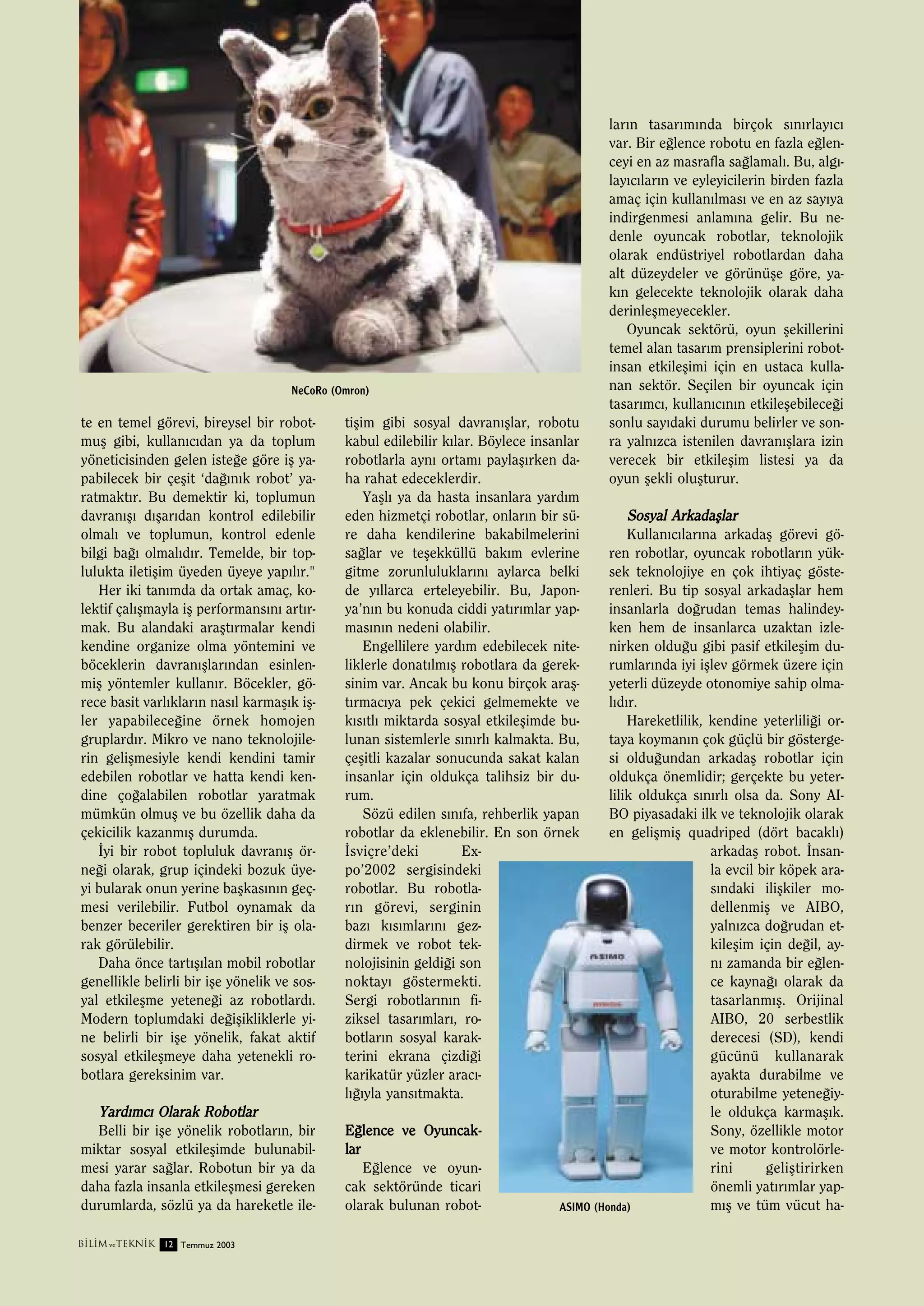 NeCoRo (Omron)

te en temel görevi, bireysel bir robotmuﬂ gibi, kullan›c›dan ya da toplum
yöneticisinden gelen iste¤e göre iﬂ yapabilecek bir çeﬂit ‘da¤›n›k robot’ yaratmakt›r. Bu demektir ki, toplumun
davran›ﬂ› d›ﬂar›dan kontrol edilebilir
olmal› ve toplumun, kontrol edenle
bilgi ba¤› olmal›d›r. Temelde, bir toplulukta iletiﬂim üyeden üyeye yap›l›r."
Her iki tan›mda da ortak amaç, kolektif çal›ﬂmayla iﬂ performans›n› art›rmak. Bu alandaki araﬂt›rmalar kendi
kendine organize olma yöntemini ve
böceklerin davran›ﬂlar›ndan esinlenmiﬂ yöntemler kullan›r. Böcekler, görece basit varl›klar›n nas›l karmaﬂ›k iﬂler yapabilece¤ine örnek homojen
gruplard›r. Mikro ve nano teknolojilerin geliﬂmesiyle kendi kendini tamir
edebilen robotlar ve hatta kendi kendine ço¤alabilen robotlar yaratmak
mümkün olmuﬂ ve bu özellik daha da
çekicilik kazanm›ﬂ durumda.
‹yi bir robot topluluk davran›ﬂ örne¤i olarak, grup içindeki bozuk üyeyi bularak onun yerine baﬂkas›n›n geçmesi verilebilir. Futbol oynamak da
benzer beceriler gerektiren bir iﬂ olarak görülebilir.
Daha önce tart›ﬂ›lan mobil robotlar
genellikle belirli bir iﬂe yönelik ve sosyal etkileﬂme yetene¤i az robotlard›.
Modern toplumdaki de¤iﬂikliklerle yine belirli bir iﬂe yönelik, fakat aktif
sosyal etkileﬂmeye daha yetenekli robotlara gereksinim var.

Yard›mc› Olarak Robotlar
Belli bir iﬂe yönelik robotlar›n, bir
miktar sosyal etkileﬂimde bulunabilmesi yarar sa¤lar. Robotun bir ya da
daha fazla insanla etkileﬂmesi gereken
durumlarda, sözlü ya da hareketle ileB‹L‹M ve TEKN‹K 12 Temmuz 2003

tiﬂim gibi sosyal davran›ﬂlar, robotu
kabul edilebilir k›lar. Böylece insanlar
robotlarla ayn› ortam› paylaﬂ›rken daha rahat edeceklerdir.
Yaﬂl› ya da hasta insanlara yard›m
eden hizmetçi robotlar, onlar›n bir süre daha kendilerine bakabilmelerini
sa¤lar ve teﬂekküllü bak›m evlerine
gitme zorunluluklar›n› aylarca belki
de y›llarca erteleyebilir. Bu, Japonya’n›n bu konuda ciddi yat›r›mlar yapmas›n›n nedeni olabilir.
Engellilere yard›m edebilecek niteliklerle donat›lm›ﬂ robotlara da gereksinim var. Ancak bu konu birçok araﬂt›rmac›ya pek çekici gelmemekte ve
k›s›tl› miktarda sosyal etkileﬂimde bulunan sistemlerle s›n›rl› kalmakta. Bu,
çeﬂitli kazalar sonucunda sakat kalan
insanlar için oldukça talihsiz bir durum.
Sözü edilen s›n›fa, rehberlik yapan
robotlar da eklenebilir. En son örnek
‹sviçre’deki
Expo’2002 sergisindeki
robotlar. Bu robotlar›n görevi, serginin
baz› k›s›mlar›n› gezdirmek ve robot teknolojisinin geldi¤i son
noktay› göstermekti.
Sergi robotlar›n›n fiziksel tasar›mlar›, robotlar›n sosyal karakterini ekrana çizdi¤i
karikatür yüzler arac›l›¤›yla yans›tmakta.
E¤lence ve Oyuncak lar
E¤lence ve oyuncak sektöründe ticari
olarak bulunan robot-

lar›n tasar›m›nda birçok s›n›rlay›c›
var. Bir e¤lence robotu en fazla e¤lenceyi en az masrafla sa¤lamal›. Bu, alg›lay›c›lar›n ve eyleyicilerin birden fazla
amaç için kullan›lmas› ve en az say›ya
indirgenmesi anlam›na gelir. Bu nedenle oyuncak robotlar, teknolojik
olarak endüstriyel robotlardan daha
alt düzeydeler ve görünüﬂe göre, yak›n gelecekte teknolojik olarak daha
derinleﬂmeyecekler.
Oyuncak sektörü, oyun ﬂekillerini
temel alan tasar›m prensiplerini robotinsan etkileﬂimi için en ustaca kullanan sektör. Seçilen bir oyuncak için
tasar›mc›, kullan›c›n›n etkileﬂebilece¤i
sonlu say›daki durumu belirler ve sonra yaln›zca istenilen davran›ﬂlara izin
verecek bir etkileﬂim listesi ya da
oyun ﬂekli oluﬂturur.

Sosyal Arkadaﬂlar
Kullan›c›lar›na arkadaﬂ görevi gören robotlar, oyuncak robotlar›n yüksek teknolojiye en çok ihtiyaç gösterenleri. Bu tip sosyal arkadaﬂlar hem
insanlarla do¤rudan temas halindeyken hem de insanlarca uzaktan izlenirken oldu¤u gibi pasif etkileﬂim durumlar›nda iyi iﬂlev görmek üzere için
yeterli düzeyde otonomiye sahip olmal›d›r.
Hareketlilik, kendine yeterlili¤i ortaya koyman›n çok güçlü bir göstergesi oldu¤undan arkadaﬂ robotlar için
oldukça önemlidir; gerçekte bu yeterlilik oldukça s›n›rl› olsa da. Sony AIBO piyasadaki ilk ve teknolojik olarak
en geliﬂmiﬂ quadriped (dört bacakl›)
arkadaﬂ robot. ‹nsanla evcil bir köpek aras›ndaki iliﬂkiler modellenmiﬂ ve AIBO,
yaln›zca do¤rudan etkileﬂim için de¤il, ayn› zamanda bir e¤lence kayna¤› olarak da
tasarlanm›ﬂ. Orijinal
AIBO, 20 serbestlik
derecesi (SD), kendi
gücünü kullanarak
ayakta durabilme ve
oturabilme yetene¤iyle oldukça karmaﬂ›k.
Sony, özellikle motor
ve motor kontrolörlerini
geliﬂtirirken
önemli yat›r›mlar yapm›ﬂ ve tüm vücut haASIMO (Honda)

 