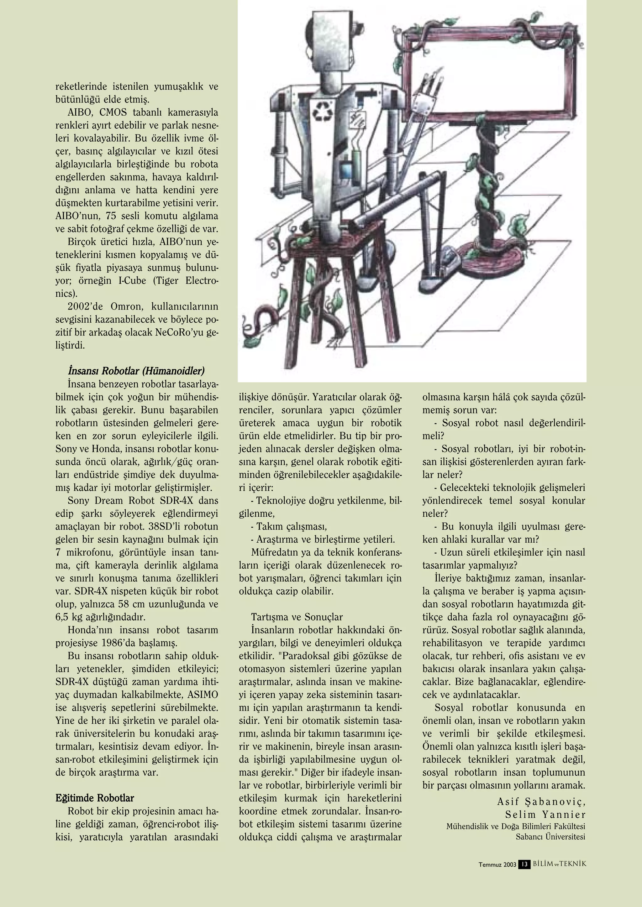 reketlerinde istenilen yumuﬂakl›k ve
bütünlü¤ü elde etmiﬂ.
AIBO, CMOS tabanl› kameras›yla
renkleri ay›rt edebilir ve parlak nesneleri kovalayabilir. Bu özellik ivme ölçer, bas›nç alg›lay›c›lar ve k›z›l ötesi
alg›lay›c›larla birleﬂti¤inde bu robota
engellerden sak›nma, havaya kald›r›ld›¤›n› anlama ve hatta kendini yere
düﬂmekten kurtarabilme yetisini verir.
AIBO’nun, 75 sesli komutu alg›lama
ve sabit foto¤raf çekme özelli¤i de var.
Birçok üretici h›zla, AIBO’nun yeteneklerini k›smen kopyalam›ﬂ ve düﬂük fiyatla piyasaya sunmuﬂ bulunuyor; örne¤in I-Cube (Tiger Electronics).
2002’de Omron, kullan›c›lar›n›n
sevgisini kazanabilecek ve böylece pozitif bir arkadaﬂ olacak NeCoRo’yu geliﬂtirdi.

‹nsans› Robotlar (Hümanoidler)
‹nsana benzeyen robotlar tasarlayabilmek için çok yo¤un bir mühendislik çabas› gerekir. Bunu baﬂarabilen
robotlar›n üstesinden gelmeleri gereken en zor sorun eyleyicilerle ilgili.
Sony ve Honda, insans› robotlar konusunda öncü olarak, a¤›rl›k/güç oranlar› endüstride ﬂimdiye dek duyulmam›ﬂ kadar iyi motorlar geliﬂtirmiﬂler.
Sony Dream Robot SDR-4X dans
edip ﬂark› söyleyerek e¤lendirmeyi
amaçlayan bir robot. 38SD’li robotun
gelen bir sesin kayna¤›n› bulmak için
7 mikrofonu, görüntüyle insan tan›ma, çift kamerayla derinlik alg›lama
ve s›n›rl› konuﬂma tan›ma özellikleri
var. SDR-4X nispeten küçük bir robot
olup, yaln›zca 58 cm uzunlu¤unda ve
6,5 kg a¤›rl›¤›ndad›r.
Honda’n›n insans› robot tasar›m
projesiyse 1986’da baﬂlam›ﬂ.
Bu insans› robotlar›n sahip olduklar› yetenekler, ﬂimdiden etkileyici;
SDR-4X düﬂtü¤ü zaman yard›ma ihtiyaç duymadan kalkabilmekte, ASIMO
ise al›ﬂveriﬂ sepetlerini sürebilmekte.
Yine de her iki ﬂirketin ve paralel olarak üniversitelerin bu konudaki araﬂt›rmalar›, kesintisiz devam ediyor. ‹nsan-robot etkileﬂimini geliﬂtirmek için
de birçok araﬂt›rma var.
E¤itimde Robotlar
Robot bir ekip projesinin amac› haline geldi¤i zaman, ö¤renci-robot iliﬂkisi, yarat›c›yla yarat›lan aras›ndaki

iliﬂkiye dönüﬂür. Yarat›c›lar olarak ö¤renciler, sorunlara yap›c› çözümler
üreterek amaca uygun bir robotik
ürün elde etmelidirler. Bu tip bir projeden al›nacak dersler de¤iﬂken olmas›na karﬂ›n, genel olarak robotik e¤itiminden ö¤renilebilecekler aﬂa¤›dakileri içerir:
- Teknolojiye do¤ru yetkilenme, bilgilenme,
- Tak›m çal›ﬂmas›,
- Araﬂt›rma ve birleﬂtirme yetileri.
Müfredat›n ya da teknik konferanslar›n içeri¤i olarak düzenlenecek robot yar›ﬂmalar›, ö¤renci tak›mlar› için
oldukça cazip olabilir.
Tart›ﬂma ve Sonuçlar
‹nsanlar›n robotlar hakk›ndaki önyarg›lar›, bilgi ve deneyimleri oldukça
etkilidir. "Paradoksal gibi gözükse de
otomasyon sistemleri üzerine yap›lan
araﬂt›rmalar, asl›nda insan ve makineyi içeren yapay zeka sisteminin tasar›m› için yap›lan araﬂt›rman›n ta kendisidir. Yeni bir otomatik sistemin tasar›m›, asl›nda bir tak›m›n tasar›m›n› içerir ve makinenin, bireyle insan aras›nda iﬂbirli¤i yap›labilmesine uygun olmas› gerekir." Di¤er bir ifadeyle insanlar ve robotlar, birbirleriyle verimli bir
etkileﬂim kurmak için hareketlerini
koordine etmek zorundalar. ‹nsan-robot etkileﬂim sistemi tasar›m› üzerine
oldukça ciddi çal›ﬂma ve araﬂt›rmalar

olmas›na karﬂ›n hâlâ çok say›da çözülmemiﬂ sorun var:
- Sosyal robot nas›l de¤erlendirilmeli?
- Sosyal robotlar›, iyi bir robot-insan iliﬂkisi gösterenlerden ay›ran farklar neler?
- Gelecekteki teknolojik geliﬂmeleri
yönlendirecek temel sosyal konular
neler?
- Bu konuyla ilgili uyulmas› gereken ahlaki kurallar var m›?
- Uzun süreli etkileﬂimler için nas›l
tasar›mlar yapmal›y›z?
‹leriye bakt›¤›m›z zaman, insanlarla çal›ﬂma ve beraber iﬂ yapma aç›s›ndan sosyal robotlar›n hayat›m›zda gittikçe daha fazla rol oynayaca¤›n› görürüz. Sosyal robotlar sa¤l›k alan›nda,
rehabilitasyon ve terapide yard›mc›
olacak, tur rehberi, ofis asistan› ve ev
bak›c›s› olarak insanlara yak›n çal›ﬂacaklar. Bize ba¤lanacaklar, e¤lendirecek ve ayd›nlatacaklar.
Sosyal robotlar konusunda en
önemli olan, insan ve robotlar›n yak›n
ve verimli bir ﬂekilde etkileﬂmesi.
Önemli olan yaln›zca k›s›tl› iﬂleri baﬂarabilecek teknikleri yaratmak de¤il,
sosyal robotlar›n insan toplumunun
bir parças› olmas›n›n yollar›n› aramak.
Asif ﬁabanoviç,
Selim Yannier
Mühendislik ve Do¤a Bilimleri Fakültesi
Sabanc› Üniversitesi
Temmuz 2003 13 B‹L‹M ve TEKN‹K

 