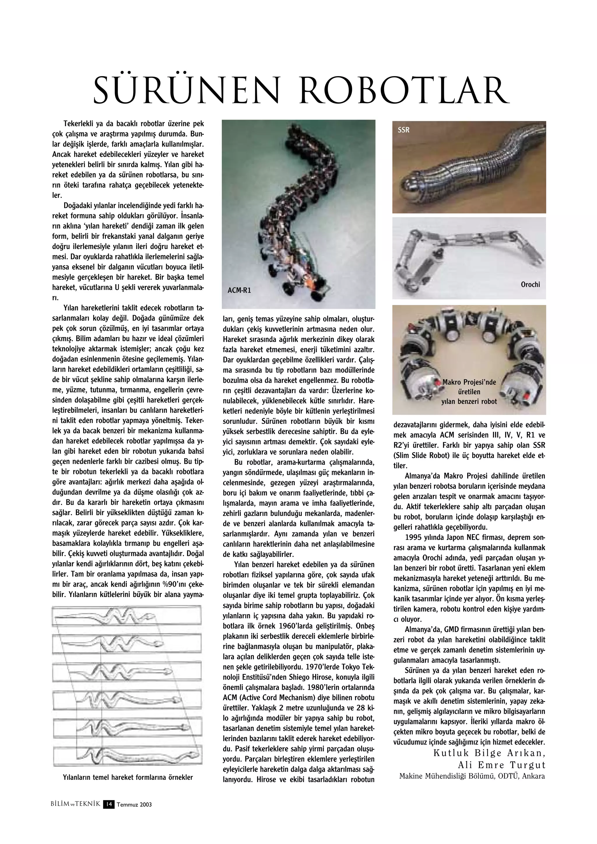 sürünen robotlar
Tekerlekli ya da bacakl› robotlar üzerine pek
çok çal›ﬂma ve araﬂt›rma yap›lm›ﬂ durumda. Bunlar de¤iﬂik iﬂlerde, farkl› amaçlarla kullan›lm›ﬂlar.
Ancak hareket edebilecekleri yüzeyler ve hareket
yetenekleri belirli bir s›n›rda kalm›ﬂ. Y›lan gibi hareket edebilen ya da sürünen robotlarsa, bu s›n›r›n öteki taraf›na rahatça geçebilecek yetenekteler.
Do¤adaki y›lanlar incelendi¤inde yedi farkl› hareket formuna sahip olduklar› görülüyor. ‹nsanlar›n akl›na ‘y›lan hareketi’ dendi¤i zaman ilk gelen
form, belirli bir frekanstaki yanal dalgan›n geriye
do¤ru ilerlemesiyle y›lan›n ileri do¤ru hareket etmesi. Dar oyuklarda rahatl›kla ilerlemelerini sa¤layansa eksenel bir dalgan›n vücutlar› boyuca iletilmesiyle gerçekleﬂen bir hareket. Bir baﬂka temel
hareket, vücutlar›na U ﬂekli vererek yuvarlanmalar›.
Y›lan hareketlerini taklit edecek robotlar›n tasarlanmalar› kolay de¤il. Do¤ada günümüze dek
pek çok sorun çözülmüﬂ, en iyi tasar›mlar ortaya
ç›km›ﬂ. Bilim adamlar› bu haz›r ve ideal çözümleri
teknolojiye aktarmak istemiﬂler; ancak ço¤u kez
do¤adan esinlenmenin ötesine geçilememiﬂ. Y›lanlar›n hareket edebildikleri ortamlar›n çeﬂitlili¤i, sade bir vücut ﬂekline sahip olmalar›na karﬂ›n ilerleme, yüzme, tutunma, t›rmanma, engellerin çevresinden dolaﬂabilme gibi çeﬂitli hareketleri gerçekleﬂtirebilmeleri, insanlar› bu canl›lar›n hareketlerini taklit eden robotlar yapmaya yöneltmiﬂ. Tekerlek ya da bacak benzeri bir mekanizma kullanmadan hareket edebilecek robotlar yap›lm›ﬂsa da y›lan gibi hareket eden bir robotun yukar›da bahsi
geçen nedenlerle farkl› bir cazibesi olmuﬂ. Bu tipte bir robotun tekerlekli ya da bacakl› robotlara
göre avantajlar›: a¤›rl›k merkezi daha aﬂa¤›da oldu¤undan devrilme ya da düﬂme olas›l›¤› çok azd›r. Bu da kararl› bir hareketin ortaya ç›kmas›n›
sa¤lar. Belirli bir yükseklikten düﬂtü¤ü zaman k›r›lacak, zarar görecek parça say›s› azd›r. Çok karmaﬂ›k yüzeylerde hareket edebilir. Yüksekliklere,
basamaklara kolayl›kla t›rman›p bu engelleri aﬂabilir. Çekiﬂ kuvveti oluﬂturmada avantajl›d›r. Do¤al
y›lanlar kendi a¤›rl›klar›n›n dört, beﬂ kat›n› çekebilirler. Tam bir oranlama yap›lmasa da, insan yap›m› bir araç, ancak kendi a¤›rl›¤›n›n %90’›n› çekebilir. Y›lanlar›n kütlelerini büyük bir alana yayma-

Y›lanlar›n temel hareket formlar›na örnekler
B‹L‹M ve TEKN‹K 14 Temmuz 2003

SSR

Orochi

ACM-R1

lar›, geniﬂ temas yüzeyine sahip olmalar›, oluﬂturduklar› çekiﬂ kuvvetlerinin artmas›na neden olur.
Hareket s›ras›nda a¤›rl›k merkezinin dikey olarak
fazla hareket etmemesi, enerji tüketimini azalt›r.
Dar oyuklardan geçebilme özellikleri vard›r. Çal›ﬂma s›ras›nda bu tip robotlar›n baz› modüllerinde
bozulma olsa da hareket engellenmez. Bu robotlar›n çeﬂitli dezavantajlar› da vard›r: Üzerlerine konulabilecek, yüklenebilecek kütle s›n›rl›d›r. Hareketleri nedeniyle böyle bir kütlenin yerleﬂtirilmesi
sorunludur. Sürünen robotlar›n büyük bir k›sm›
yüksek serbestlik derecesine sahiptir. Bu da eyleyici say›s›n›n artmas› demektir. Çok say›daki eyleyici, zorluklara ve sorunlara neden olabilir.
Bu robotlar, arama-kurtarma çal›ﬂmalar›nda,
yang›n söndürmede, ulaﬂ›lmas› güç mekanlar›n incelenmesinde, gezegen yüzeyi araﬂt›rmalar›nda,
boru içi bak›m ve onar›m faaliyetlerinde, t›bbi çal›ﬂmalarda, may›n arama ve imha faaliyetlerinde,
zehirli gazlar›n bulundu¤u mekanlarda, madenlerde ve benzeri alanlarda kullan›lmak amac›yla tasarlanm›ﬂlard›r. Ayn› zamanda y›lan ve benzeri
canl›lar›n harektlerinin daha net anlaﬂ›labilmesine
de katk› sa¤layabilirler.
Y›lan benzeri hareket edebilen ya da sürünen
robotlar› fiziksel yap›lar›na göre, çok say›da ufak
birimden oluﬂanlar ve tek bir sürekli elemandan
oluﬂanlar diye iki temel grupta toplayabiliriz. Çok
say›da birime sahip robotlar›n bu yap›s›, do¤adaki
y›lanlar›n iç yap›s›na daha yak›n. Bu yap›daki robotlara ilk örnek 1960’larda geliﬂtirilmiﬂ. Onbeﬂ
plakan›n iki serbestlik dereceli eklemlerle birbirlerine ba¤lanmas›yla oluﬂan bu manipulatör, plakalara aç›lan deliklerden geçen çok say›da telle istenen ﬂekle getirilebiliyordu. 1970’lerde Tokyo Teknoloji Enstitüsü’nden Shiego Hirose, konuyla ilgili
önemli çal›ﬂmalara baﬂlad›. 1980’lerin ortalar›nda
ACM (Active Cord Mechanism) diye bilinen robotu
ürettiler. Yaklaﬂ›k 2 metre uzunlu¤unda ve 28 kilo a¤›rl›¤›nda modüler bir yap›ya sahip bu robot,
tasarlanan denetim sistemiyle temel y›lan hareketlerinden baz›lar›n› taklit ederek hareket edebiliyordu. Pasif tekerleklere sahip yirmi parçadan oluﬂuyordu. Parçalar› birleﬂtiren eklemlere yerleﬂtirilen
eyleyicilerle hareketin dalga dalga aktar›lmas› sa¤lan›yordu. Hirose ve ekibi tasarlad›klar› robotun

Makro Projesi’nde
üretilen
y›lan benzeri robot

dezavatajlar›n› gidermek, daha iyisini elde edebilmek amac›yla ACM serisinden III, IV, V, R1 ve
R2’yi ürettiler. Farkl› bir yap›ya sahip olan SSR
(Slim Slide Robot) ile üç boyutta hareket elde ettiler.
Almanya’da Makro Projesi dahilinde üretilen
y›lan benzeri robotsa borular›n içerisinde meydana
gelen ar›zalar› tespit ve onarmak amac›n› taﬂ›yordu. Aktif tekerleklere sahip alt› parçadan oluﬂan
bu robot, borular›n içinde dolaﬂ›p karﬂ›laﬂt›¤› engelleri rahatl›kla geçebiliyordu.
1995 y›l›nda Japon NEC firmas›, deprem sonras› arama ve kurtarma çal›ﬂmalar›nda kullanmak
amac›yla Orochi ad›nda, yedi parçadan oluﬂan y›lan benzeri bir robot üretti. Tasarlanan yeni eklem
mekanizmas›yla hareket yetene¤i artt›r›ld›. Bu mekanizma, sürünen robotlar için yap›lm›ﬂ en iyi mekanik tasar›mlar içinde yer al›yor. Ön k›sma yerleﬂtirilen kamera, robotu kontrol eden kiﬂiye yard›mc› oluyor.
Almanya’da, GMD firmas›n›n üretti¤i y›lan benzeri robot da y›lan hareketini olabildi¤ince taklit
etme ve gerçek zamanl› denetim sistemlerinin uygulanmalar› amac›yla tasarlanm›ﬂt›.
Sürünen ya da y›lan benzeri hareket eden robotlarla ilgili olarak yukar›da verilen örneklerin d›ﬂ›nda da pek çok çal›ﬂma var. Bu çal›ﬂmalar, karmaﬂ›k ve ak›ll› denetim sistemlerinin, yapay zekan›n, geliﬂmiﬂ alg›lay›c›lar›n ve mikro bilgisayarlar›n
uygulamalar›n› kaps›yor. ‹leriki y›llarda makro ölçekten mikro boyuta geçecek bu robotlar, belki de
vücudumuz içinde sa¤l›¤›m›z için hizmet edecekler.

Kutluk Bilge Ar›kan,
Ali Emre Turgut
Makine Mühendisli¤i Bölümü, ODTÜ, Ankara

 