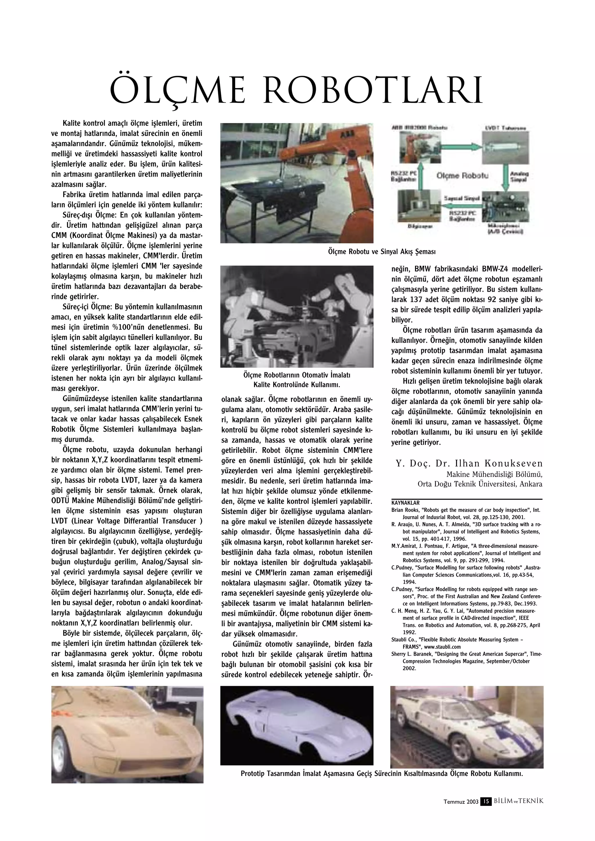 Ölçme robotlarI
Kalite kontrol amaçl› ölçme iﬂlemleri, üretim
ve montaj hatlar›nda, imalat sürecinin en önemli
aﬂamalar›ndand›r. Günümüz teknolojisi, mükemmelli¤i ve üretimdeki hassassiyeti kalite kontrol
iﬂlemleriyle analiz eder. Bu iﬂlem, ürün kalitesinin artmas›n› garantilerken üretim maliyetlerinin
azalmas›n› sa¤lar.
Fabrika üretim hatlar›nda imal edilen parçalar›n ölçümleri için genelde iki yöntem kullan›l›r:
Süreç-d›ﬂ› Ölçme: En çok kullan›lan yöntemdir. Üretim hatt›ndan geliﬂigüzel al›nan parça
CMM (Koordinat Ölçme Makinesi) ya da mastarlar kullan›larak ölçülür. Ölçme iﬂlemlerini yerine
getiren en hassas makineler, CMM'lerdir. Üretim
hatlar›ndaki ölçme iﬂlemleri CMM 'ler sayesinde
kolaylaﬂm›ﬂ olmas›na karﬂ›n, bu makineler h›zl›
üretim hatlar›nda baz› dezavantajlar› da beraberinde getirirler.
Süreç-içi Ölçme: Bu yöntemin kullan›lmas›n›n
amac›, en yüksek kalite standartlar›n›n elde edilmesi için üretimin %100’nün denetlenmesi. Bu
iﬂlem için sabit alg›lay›c› tünelleri kullan›l›yor. Bu
tünel sistemlerinde optik lazer alg›lay›c›lar, sürekli olarak ayn› noktay› ya da modeli ölçmek
üzere yerleﬂtiriliyorlar. Ürün üzerinde ölçülmek
istenen her nokta için ayr› bir alg›lay›c› kullan›lmas› gerekiyor.
Günümüzdeyse istenilen kalite standartlar›na
uygun, seri imalat hatlar›nda CMM’lerin yerini tutacak ve onlar kadar hassas çal›ﬂabilecek Esnek
Robotik Ölçme Sistemleri kullan›lmaya baﬂlanm›ﬂ durumda.
Ölçme robotu, uzayda dokunulan herhangi
bir noktan›n X,Y,Z koordinatlar›n› tespit etmemize yard›mc› olan bir ölçme sistemi. Temel prensip, hassas bir robota LVDT, lazer ya da kamera
gibi geliﬂmiﬂ bir sensör takmak. Örnek olarak,
ODTÜ Makine Mühendisli¤i Bölümü’nde geliﬂtirilen ölçme sisteminin esas yap›s›n› oluﬂturan
LVDT (Linear Voltage Differantial Transducer )
alg›lay›c›s›. Bu alg›lay›c›n›n özelli¤iyse, yerde¤iﬂtiren bir çekirde¤in (çubuk), voltajla oluﬂturdu¤u
do¤rusal ba¤lant›d›r. Yer de¤iﬂtiren çekirdek çubu¤un oluﬂturdu¤u gerilim, Analog/Say›sal sinyal çevirici yard›m›yla say›sal de¤ere çevrilir ve
böylece, bilgisayar taraf›ndan alg›lanabilecek bir
ölçüm de¤eri haz›rlanm›ﬂ olur. Sonuçta, elde edilen bu say›sal de¤er, robotun o andaki koordinatlar›yla ba¤daﬂt›r›larak alg›lay›c›n›n dokundu¤u
noktan›n X,Y,Z koordinatlar› belirlenmiﬂ olur.
Böyle bir sistemde, ölçülecek parçalar›n, ölçme iﬂlemleri için üretim hatt›ndan çözülerek tekrar ba¤lanmas›na gerek yoktur. Ölçme robotu
sistemi, imalat s›ras›nda her ürün için tek tek ve
en k›sa zamanda ölçüm iﬂlemlerinin yap›lmas›na

Ölçme Robotu ve Sinyal Ak›ﬂ ﬁemas›

Ölçme Robotlar›n›n Otomativ ‹malat›
Kalite Kontrolünde Kullan›m›.

olanak sa¤lar. Ölçme robotlar›n›n en önemli uygulama alan›, otomotiv sektörüdür. Araba ﬂasileri, kap›lar›n ön yüzeyleri gibi parçalar›n kalite
kontrolü bu ölçme robot sistemleri sayesinde k›sa zamanda, hassas ve otomatik olarak yerine
getirilebilir. Robot ölçme sisteminin CMM'lere
göre en önemli üstünlü¤ü, çok h›zl› bir ﬂekilde
yüzeylerden veri alma iﬂlemini gerçekleﬂtirebilmesidir. Bu nedenle, seri üretim hatlar›nda imalat h›z› hiçbir ﬂekilde olumsuz yönde etkilenmeden, ölçme ve kalite kontrol iﬂlemleri yap›labilir.
Sistemin di¤er bir özelli¤iyse uygulama alanlar›na göre makul ve istenilen düzeyde hassassiyete
sahip olmas›d›r. Ölçme hassasiyetinin daha düﬂük olmas›na karﬂ›n, robot kollar›n›n hareket serbestli¤inin daha fazla olmas›, robotun istenilen
bir noktaya istenilen bir do¤rultuda yaklaﬂabilmesini ve CMM'lerin zaman zaman eriﬂemedi¤i
noktalara ulaﬂmas›n› sa¤lar. Otomatik yüzey tarama seçenekleri sayesinde geniﬂ yüzeylerde oluﬂabilecek tasar›m ve imalat hatalar›n›n belirlenmesi mümkündür. Ölçme robotunun di¤er önemli bir avantaj›ysa, maliyetinin bir CMM sistemi kadar yüksek olmamas›d›r.
Günümüz otomotiv sanayiinde, birden fazla
robot h›zl› bir ﬂekilde çal›ﬂarak üretim hatt›na
ba¤l› bulunan bir otomobil ﬂasisini çok k›sa bir
sürede kontrol edebilecek yetene¤e sahiptir. Ör-

ne¤in, BMW fabrikas›ndaki BMW-Z4 modellerinin ölçümü, dört adet ölçme robotun eﬂzamanl›
çal›ﬂmas›yla yerine getiriliyor. Bu sistem kullan›larak 137 adet ölçüm noktas› 92 saniye gibi k›sa bir sürede tespit edilip ölçüm analizleri yap›labiliyor.
Ölçme robotlar› ürün tasar›m aﬂamas›nda da
kullan›l›yor. Örne¤in, otomotiv sanayiinde kilden
yap›lm›ﬂ prototip tasar›mdan imalat aﬂamas›na
kadar geçen sürecin enaza indirilmesinde ölçme
robot sisteminin kullan›m› önemli bir yer tutuyor.
H›zl› geliﬂen üretim teknolojisine ba¤l› olarak
ölçme robotlar›n›n, otomotiv sanayiinin yan›nda
di¤er alanlarda da çok önemli bir yere sahip olaca¤› düﬂünülmekte. Günümüz teknolojisinin en
önemli iki unsuru, zaman ve hassassiyet. Ölçme
robotlar› kullan›m›, bu iki unsuru en iyi ﬂekilde
yerine getiriyor.

Y. Doç. Dr. Ilhan Konukseven
Makine Mühendisli¤i Bölümü,
Orta Do¤u Teknik Üniversitesi, Ankara
KAYNAKLAR
Brian Rooks, "Robots get the measure of car body inspection", Int.
Journal of Indusrial Robot, vol. 28, pp.125-130, 2001.
R. Araujo, U. Nunes, A. T. Almeida, "3D surface tracking with a robot manipulator", Journal of Intelligent and Robotics Systems,
vol. 15, pp. 401-417, 1996.
M.Y.Amirat, J. Pontnau, F. Artigue, "A three-dimensional measurement system for robot applications", Journal of Intelligent and
Robotics Systems, vol. 9, pp. 291-299, 1994.
C.Pudney, "Surface Modelling for surface following robots" ,Australian Computer Sciences Communications,vol. 16, pp.43-54,
1994.
C.Pudney, "Surface Modelling for robots equipped with range sensors", Proc. of the First Australian and New Zealand Conference on Intelligent Informations Systems, pp.79-83, Dec.1993.
C. H. Menq, H. Z. Yau, G. Y. Lai, "Automated precision measurement of surface profile in CAD-directed inspection", IEEE
Trans. on Robotics and Automation, vol. 8, pp.268-275, April
1992.
Staubli Co., "Flexible Robotic Absolute Measuring System –
FRAMS", www.staubli.com
Sherry L. Baranek, "Designing the Great American Supercar", TimeCompression Technologies Magazine, September/October
2002.

Prototip Tasar›mdan ‹malat Aﬂamas›na Geçiﬂ Sürecinin K›salt›lmas›nda Ölçme Robotu Kullan›m›.

Temmuz 2003 15 B‹L‹M ve TEKN‹K

 