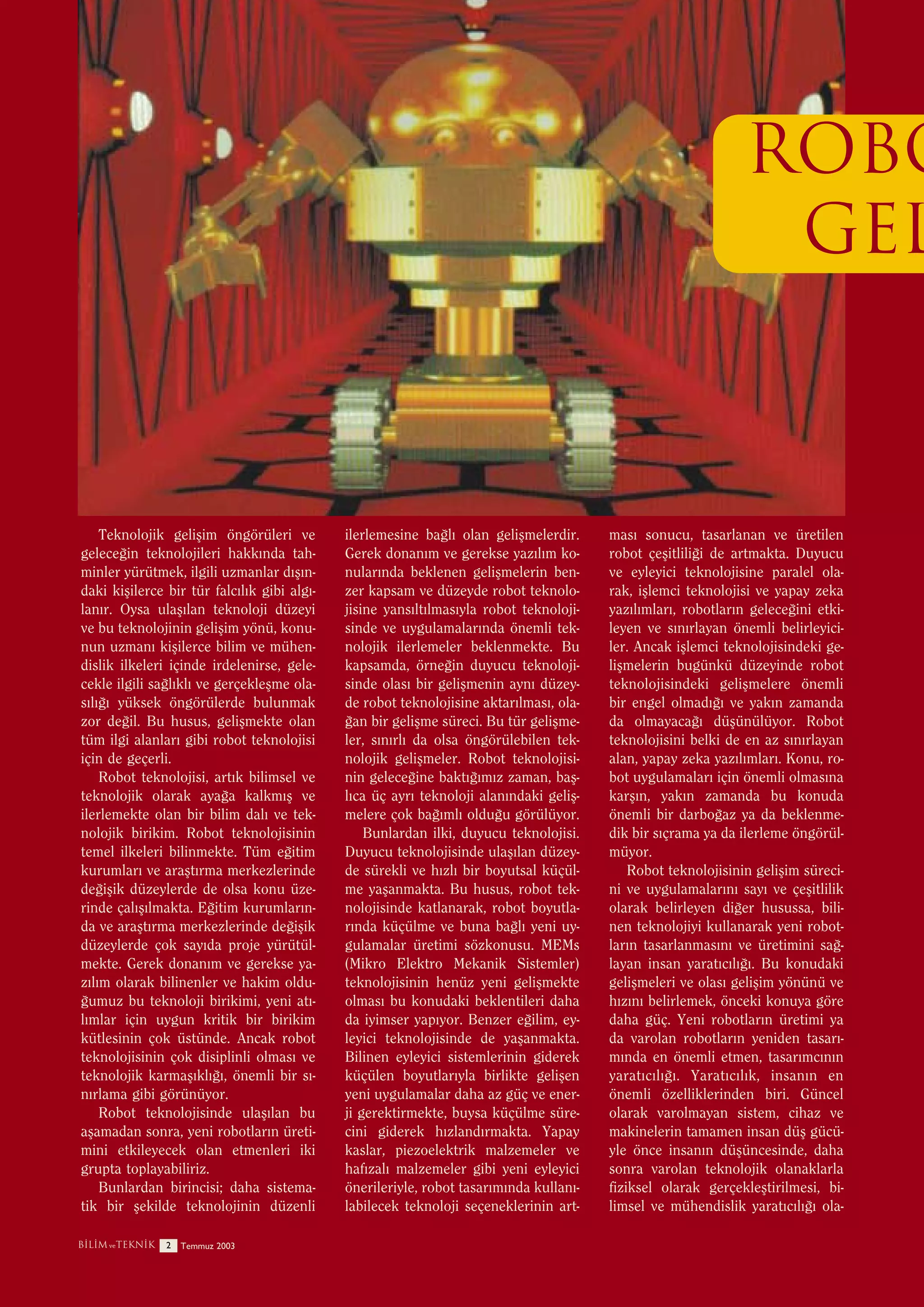 ROBO
GEL

Teknolojik geliﬂim öngörüleri ve
gelece¤in teknolojileri hakk›nda tahminler yürütmek, ilgili uzmanlar d›ﬂ›ndaki kiﬂilerce bir tür falc›l›k gibi alg›lan›r. Oysa ulaﬂ›lan teknoloji düzeyi
ve bu teknolojinin geliﬂim yönü, konunun uzman› kiﬂilerce bilim ve mühendislik ilkeleri içinde irdelenirse, gelecekle ilgili sa¤l›kl› ve gerçekleﬂme olas›l›¤› yüksek öngörülerde bulunmak
zor de¤il. Bu husus, geliﬂmekte olan
tüm ilgi alanlar› gibi robot teknolojisi
için de geçerli.
Robot teknolojisi, art›k bilimsel ve
teknolojik olarak aya¤a kalkm›ﬂ ve
ilerlemekte olan bir bilim dal› ve teknolojik birikim. Robot teknolojisinin
temel ilkeleri bilinmekte. Tüm e¤itim
kurumlar› ve araﬂt›rma merkezlerinde
de¤iﬂik düzeylerde de olsa konu üzerinde çal›ﬂ›lmakta. E¤itim kurumlar›nda ve araﬂt›rma merkezlerinde de¤iﬂik
düzeylerde çok say›da proje yürütülmekte. Gerek donan›m ve gerekse yaz›l›m olarak bilinenler ve hakim oldu¤umuz bu teknoloji birikimi, yeni at›l›mlar için uygun kritik bir birikim
kütlesinin çok üstünde. Ancak robot
teknolojisinin çok disiplinli olmas› ve
teknolojik karmaﬂ›kl›¤›, önemli bir s›n›rlama gibi görünüyor.
Robot teknolojisinde ulaﬂ›lan bu
aﬂamadan sonra, yeni robotlar›n üretimini etkileyecek olan etmenleri iki
grupta toplayabiliriz.
Bunlardan birincisi; daha sistematik bir ﬂekilde teknolojinin düzenli
B‹L‹M ve TEKN‹K

2

Temmuz 2003

ilerlemesine ba¤l› olan geliﬂmelerdir.
Gerek donan›m ve gerekse yaz›l›m konular›nda beklenen geliﬂmelerin benzer kapsam ve düzeyde robot teknolojisine yans›lt›lmas›yla robot teknolojisinde ve uygulamalar›nda önemli teknolojik ilerlemeler beklenmekte. Bu
kapsamda, örne¤in duyucu teknolojisinde olas› bir geliﬂmenin ayn› düzeyde robot teknolojisine aktar›lmas›, ola¤an bir geliﬂme süreci. Bu tür geliﬂmeler, s›n›rl› da olsa öngörülebilen teknolojik geliﬂmeler. Robot teknolojisinin gelece¤ine bakt›¤›m›z zaman, baﬂl›ca üç ayr› teknoloji alan›ndaki geliﬂmelere çok ba¤›ml› oldu¤u görülüyor.
Bunlardan ilki, duyucu teknolojisi.
Duyucu teknolojisinde ulaﬂ›lan düzeyde sürekli ve h›zl› bir boyutsal küçülme yaﬂanmakta. Bu husus, robot teknolojisinde katlanarak, robot boyutlar›nda küçülme ve buna ba¤l› yeni uygulamalar üretimi sözkonusu. MEMs
(Mikro Elektro Mekanik Sistemler)
teknolojisinin henüz yeni geliﬂmekte
olmas› bu konudaki beklentileri daha
da iyimser yap›yor. Benzer e¤ilim, eyleyici teknolojisinde de yaﬂanmakta.
Bilinen eyleyici sistemlerinin giderek
küçülen boyutlar›yla birlikte geliﬂen
yeni uygulamalar daha az güç ve enerji gerektirmekte, buysa küçülme sürecini giderek h›zland›rmakta. Yapay
kaslar, piezoelektrik malzemeler ve
haf›zal› malzemeler gibi yeni eyleyici
önerileriyle, robot tasar›m›nda kullan›labilecek teknoloji seçeneklerinin art-

mas› sonucu, tasarlanan ve üretilen
robot çeﬂitlili¤i de artmakta. Duyucu
ve eyleyici teknolojisine paralel olarak, iﬂlemci teknolojisi ve yapay zeka
yaz›l›mlar›, robotlar›n gelece¤ini etkileyen ve s›n›rlayan önemli belirleyiciler. Ancak iﬂlemci teknolojisindeki geliﬂmelerin bugünkü düzeyinde robot
teknolojisindeki geliﬂmelere önemli
bir engel olmad›¤› ve yak›n zamanda
da olmayaca¤› düﬂünülüyor. Robot
teknolojisini belki de en az s›n›rlayan
alan, yapay zeka yaz›l›mlar›. Konu, robot uygulamalar› için önemli olmas›na
karﬂ›n, yak›n zamanda bu konuda
önemli bir darbo¤az ya da beklenmedik bir s›çrama ya da ilerleme öngörülmüyor.
Robot teknolojisinin geliﬂim sürecini ve uygulamalar›n› say› ve çeﬂitlilik
olarak belirleyen di¤er husussa, bilinen teknolojiyi kullanarak yeni robotlar›n tasarlanmas›n› ve üretimini sa¤layan insan yarat›c›l›¤›. Bu konudaki
geliﬂmeleri ve olas› geliﬂim yönünü ve
h›z›n› belirlemek, önceki konuya göre
daha güç. Yeni robotlar›n üretimi ya
da varolan robotlar›n yeniden tasar›m›nda en önemli etmen, tasar›mc›n›n
yarat›c›l›¤›. Yarat›c›l›k, insan›n en
önemli özelliklerinden biri. Güncel
olarak varolmayan sistem, cihaz ve
makinelerin tamamen insan düﬂ gücüyle önce insan›n düﬂüncesinde, daha
sonra varolan teknolojik olanaklarla
fiziksel olarak gerçekleﬂtirilmesi, bilimsel ve mühendislik yarat›c›l›¤› ola-

 