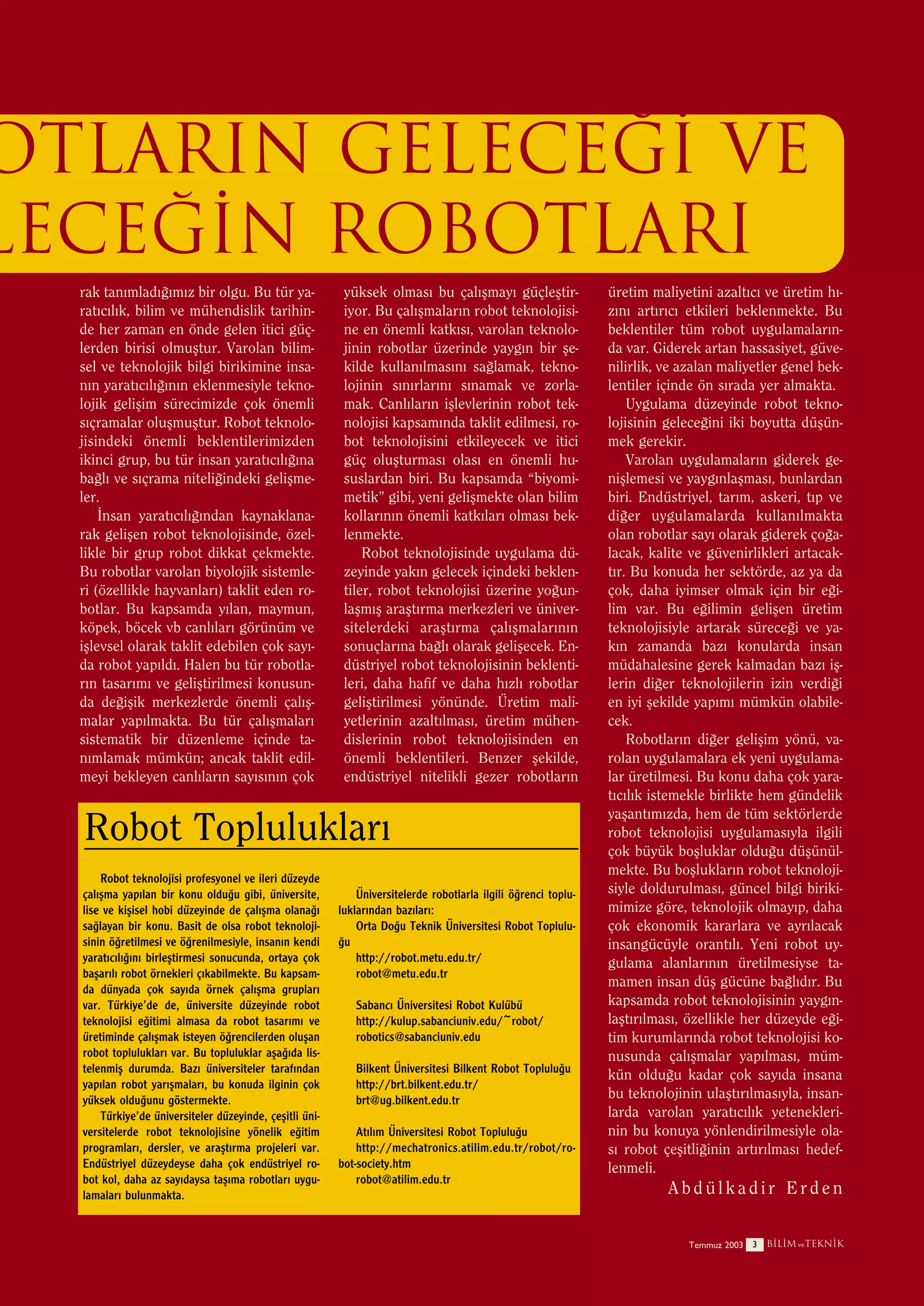 OTLARIN GELECE⁄‹ ve
LECE⁄‹N ROBOTLARI
rak tan›mlad›¤›m›z bir olgu. Bu tür yarat›c›l›k, bilim ve mühendislik tarihinde her zaman en önde gelen itici güçlerden birisi olmuﬂtur. Varolan bilimsel ve teknolojik bilgi birikimine insan›n yarat›c›l›¤›n›n eklenmesiyle teknolojik geliﬂim sürecimizde çok önemli
s›çramalar oluﬂmuﬂtur. Robot teknolojisindeki önemli beklentilerimizden
ikinci grup, bu tür insan yarat›c›l›¤›na
ba¤l› ve s›çrama niteli¤indeki geliﬂmeler.
‹nsan yarat›c›l›¤›ndan kaynaklanarak geliﬂen robot teknolojisinde, özellikle bir grup robot dikkat çekmekte.
Bu robotlar varolan biyolojik sistemleri (özellikle hayvanlar›) taklit eden robotlar. Bu kapsamda y›lan, maymun,
köpek, böcek vb canl›lar› görünüm ve
iﬂlevsel olarak taklit edebilen çok say›da robot yap›ld›. Halen bu tür robotlar›n tasar›m› ve geliﬂtirilmesi konusunda de¤iﬂik merkezlerde önemli çal›ﬂmalar yap›lmakta. Bu tür çal›ﬂmalar›
sistematik bir düzenleme içinde tan›mlamak mümkün; ancak taklit edilmeyi bekleyen canl›lar›n say›s›n›n çok

yüksek olmas› bu çal›ﬂmay› güçleﬂtiriyor. Bu çal›ﬂmalar›n robot teknolojisine en önemli katk›s›, varolan teknolojinin robotlar üzerinde yayg›n bir ﬂekilde kullan›lmas›n› sa¤lamak, teknolojinin s›n›rlar›n› s›namak ve zorlamak. Canl›lar›n iﬂlevlerinin robot teknolojisi kapsam›nda taklit edilmesi, robot teknolojisini etkileyecek ve itici
güç oluﬂturmas› olas› en önemli hususlardan biri. Bu kapsamda “biyomimetik” gibi, yeni geliﬂmekte olan bilim
kollar›n›n önemli katk›lar› olmas› beklenmekte.
Robot teknolojisinde uygulama düzeyinde yak›n gelecek içindeki beklentiler, robot teknolojisi üzerine yo¤unlaﬂm›ﬂ araﬂt›rma merkezleri ve üniversitelerdeki araﬂt›rma çal›ﬂmalar›n›n
sonuçlar›na ba¤l› olarak geliﬂecek. Endüstriyel robot teknolojisinin beklentileri, daha hafif ve daha h›zl› robotlar
geliﬂtirilmesi yönünde. Üretim maliyetlerinin azalt›lmas›, üretim mühendislerinin robot teknolojisinden en
önemli beklentileri. Benzer ﬂekilde,
endüstriyel nitelikli gezer robotlar›n

Robot Topluluklar›
.

Robot teknolojisi profesyonel ve ileri düzeyde
çal›ﬂma yap›lan bir konu oldu¤u gibi, üniversite,
lise ve kiﬂisel hobi düzeyinde de çal›ﬂma olana¤›
sa¤layan bir konu. Basit de olsa robot teknolojisinin ö¤retilmesi ve ö¤renilmesiyle, insan›n kendi
yarat›c›l›¤›n› birleﬂtirmesi sonucunda, ortaya çok
baﬂar›l› robot örnekleri ç›kabilmekte. Bu kapsamda dünyada çok say›da örnek çal›ﬂma gruplar›
var. Türkiye’de de, üniversite düzeyinde robot
teknolojisi e¤itimi almasa da robot tasar›m› ve
üretiminde çal›ﬂmak isteyen ö¤rencilerden oluﬂan
robot topluluklar› var. Bu topluluklar aﬂa¤›da listelenmiﬂ durumda. Baz› üniversiteler taraf›ndan
yap›lan robot yar›ﬂmalar›, bu konuda ilginin çok
yüksek oldu¤unu göstermekte.
Türkiye’de üniversiteler düzeyinde, çeﬂitli üniversitelerde robot teknolojisine yönelik e¤itim
programlar›, dersler, ve araﬂt›rma projeleri var.
Endüstriyel düzeydeyse daha çok endüstriyel robot kol, daha az say›daysa taﬂ›ma robotlar› uygulamalar› bulunmakta.

Üniversitelerde robotlarla ilgili ö¤renci topluluklar›ndan baz›lar›:
Orta Do¤u Teknik Üniversitesi Robot Toplulu¤u
http://robot.metu.edu.tr/
robot@metu.edu.tr
Sabanc› Üniversitesi Robot Kulübü
http://kulup.sabanciuniv.edu/~robot/
robotics@sabanciuniv.edu
Bilkent Üniversitesi Bilkent Robot Toplulu¤u
http://brt.bilkent.edu.tr/
brt@ug.bilkent.edu.tr
At›l›m Üniversitesi Robot Toplulu¤u
http://mechatronics.atilim.edu.tr/robot/robot-society.htm
robot@atilim.edu.tr

üretim maliyetini azalt›c› ve üretim h›z›n› art›r›c› etkileri beklenmekte. Bu
beklentiler tüm robot uygulamalar›nda var. Giderek artan hassasiyet, güvenilirlik, ve azalan maliyetler genel beklentiler içinde ön s›rada yer almakta.
Uygulama düzeyinde robot teknolojisinin gelece¤ini iki boyutta düﬂünmek gerekir.
Varolan uygulamalar›n giderek geniﬂlemesi ve yayg›nlaﬂmas›, bunlardan
biri. Endüstriyel, tar›m, askeri, t›p ve
di¤er uygulamalarda kullan›lmakta
olan robotlar say› olarak giderek ço¤alacak, kalite ve güvenirlikleri artacakt›r. Bu konuda her sektörde, az ya da
çok, daha iyimser olmak için bir e¤ilim var. Bu e¤ilimin geliﬂen üretim
teknolojisiyle artarak sürece¤i ve yak›n zamanda baz› konularda insan
müdahalesine gerek kalmadan baz› iﬂlerin di¤er teknolojilerin izin verdi¤i
en iyi ﬂekilde yap›m› mümkün olabilecek.
Robotlar›n di¤er geliﬂim yönü, varolan uygulamalara ek yeni uygulamalar üretilmesi. Bu konu daha çok yarat›c›l›k istemekle birlikte hem gündelik
yaﬂant›m›zda, hem de tüm sektörlerde
robot teknolojisi uygulamas›yla ilgili
çok büyük boﬂluklar oldu¤u düﬂünülmekte. Bu boﬂluklar›n robot teknolojisiyle doldurulmas›, güncel bilgi birikimimize göre, teknolojik olmay›p, daha
çok ekonomik kararlara ve ayr›lacak
insangücüyle orant›l›. Yeni robot uygulama alanlar›n›n üretilmesiyse tamamen insan düﬂ gücüne ba¤l›d›r. Bu
kapsamda robot teknolojisinin yayg›nlaﬂt›r›lmas›, özellikle her düzeyde e¤itim kurumlar›nda robot teknolojisi konusunda çal›ﬂmalar yap›lmas›, mümkün oldu¤u kadar çok say›da insana
bu teknolojinin ulaﬂt›r›lmas›yla, insanlarda varolan yarat›c›l›k yeteneklerinin bu konuya yönlendirilmesiyle olas› robot çeﬂitli¤inin art›r›lmas› hedeflenmeli.

Abdülkadir Erden
Temmuz 2003 3

B‹L‹M ve TEKN‹K

 