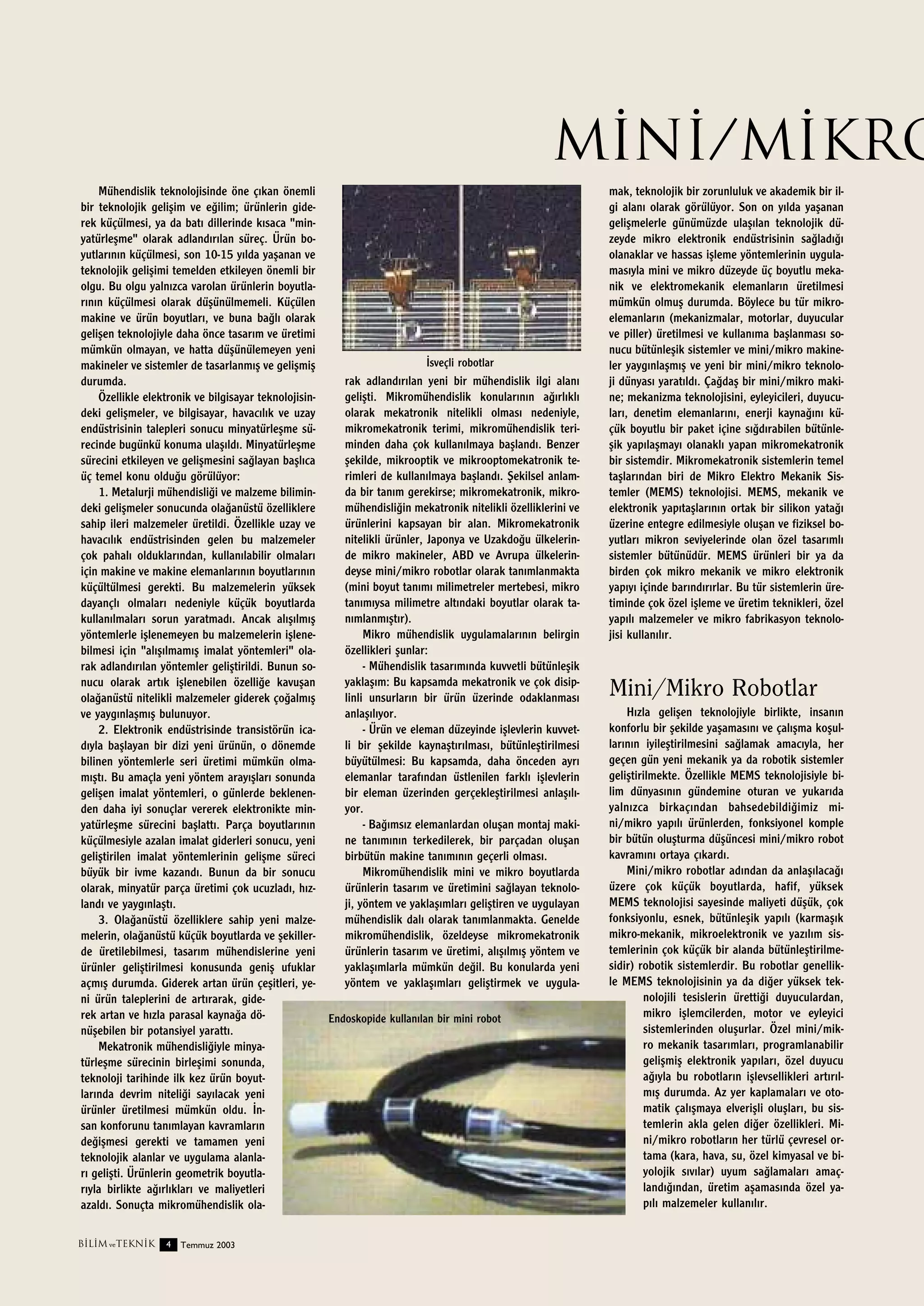 M‹N‹/M‹KRO
Mühendislik teknolojisinde öne ç›kan önemli
bir teknolojik geliﬂim ve e¤ilim; ürünlerin giderek küçülmesi, ya da bat› dillerinde k›saca "minyatürleﬂme" olarak adland›r›lan süreç. Ürün boyutlar›n›n küçülmesi, son 10-15 y›lda yaﬂanan ve
teknolojik geliﬂimi temelden etkileyen önemli bir
olgu. Bu olgu yaln›zca varolan ürünlerin boyutlar›n›n küçülmesi olarak düﬂünülmemeli. Küçülen
makine ve ürün boyutlar›, ve buna ba¤l› olarak
geliﬂen teknolojiyle daha önce tasar›m ve üretimi
mümkün olmayan, ve hatta düﬂünülemeyen yeni
‹sveçli robotlar
makineler ve sistemler de tasarlanm›ﬂ ve geliﬂmiﬂ
rak adland›r›lan yeni bir mühendislik ilgi alan›
durumda.
geliﬂti. Mikromühendislik konular›n›n a¤›rl›kl›
Özellikle elektronik ve bilgisayar teknolojisinolarak mekatronik nitelikli olmas› nedeniyle,
deki geliﬂmeler, ve bilgisayar, havac›l›k ve uzay
mikromekatronik terimi, mikromühendislik teriendüstrisinin talepleri sonucu minyatürleﬂme süminden daha çok kullan›lmaya baﬂland›. Benzer
recinde bugünkü konuma ulaﬂ›ld›. Minyatürleﬂme
ﬂekilde, mikrooptik ve mikrooptomekatronik tesürecini etkileyen ve geliﬂmesini sa¤layan baﬂl›ca
rimleri de kullan›lmaya baﬂland›. ﬁekilsel anlamüç temel konu oldu¤u görülüyor:
da bir tan›m gerekirse; mikromekatronik, mikro1. Metalurji mühendisli¤i ve malzeme biliminmühendisli¤in mekatronik nitelikli özelliklerini ve
deki geliﬂmeler sonucunda ola¤anüstü özelliklere
ürünlerini kapsayan bir alan. Mikromekatronik
sahip ileri malzemeler üretildi. Özellikle uzay ve
nitelikli ürünler, Japonya ve Uzakdo¤u ülkelerinhavac›l›k endüstrisinden gelen bu malzemeler
de mikro makineler, ABD ve Avrupa ülkelerinçok pahal› olduklar›ndan, kullan›labilir olmalar›
deyse mini/mikro robotlar olarak tan›mlanmakta
için makine ve makine elemanlar›n›n boyutlar›n›n
(mini boyut tan›m› milimetreler mertebesi, mikro
küçültülmesi gerekti. Bu malzemelerin yüksek
tan›m›ysa milimetre alt›ndaki boyutlar olarak tadayançl› olmalar› nedeniyle küçük boyutlarda
n›mlanm›ﬂt›r).
kullan›lmalar› sorun yaratmad›. Ancak al›ﬂ›lm›ﬂ
Mikro mühendislik uygulamalar›n›n belirgin
yöntemlerle iﬂlenemeyen bu malzemelerin iﬂleneözellikleri ﬂunlar:
bilmesi için "al›ﬂ›lmam›ﬂ imalat yöntemleri" ola- Mühendislik tasar›m›nda kuvvetli bütünleﬂik
rak adland›r›lan yöntemler geliﬂtirildi. Bunun soyaklaﬂ›m: Bu kapsamda mekatronik ve çok disipnucu olarak art›k iﬂlenebilen özelli¤e kavuﬂan
linli unsurlar›n bir ürün üzerinde odaklanmas›
ola¤anüstü nitelikli malzemeler giderek ço¤alm›ﬂ
anlaﬂ›l›yor.
ve yayg›nlaﬂm›ﬂ bulunuyor.
- Ürün ve eleman düzeyinde iﬂlevlerin kuvvet2. Elektronik endüstrisinde transistörün icali bir ﬂekilde kaynaﬂt›r›lmas›, bütünleﬂtirilmesi
d›yla baﬂlayan bir dizi yeni ürünün, o dönemde
büyütülmesi: Bu kapsamda, daha önceden ayr›
bilinen yöntemlerle seri üretimi mümkün olmaelemanlar taraf›ndan üstlenilen farkl› iﬂlevlerin
m›ﬂt›. Bu amaçla yeni yöntem aray›ﬂlar› sonunda
bir eleman üzerinden gerçekleﬂtirilmesi anlaﬂ›l›geliﬂen imalat yöntemleri, o günlerde beklenenyor.
den daha iyi sonuçlar vererek elektronikte min- Ba¤›ms›z elemanlardan oluﬂan montaj makiyatürleﬂme sürecini baﬂlatt›. Parça boyutlar›n›n
ne tan›m›n›n terkedilerek, bir parçadan oluﬂan
küçülmesiyle azalan imalat giderleri sonucu, yeni
birbütün makine tan›m›n›n geçerli olmas›.
geliﬂtirilen imalat yöntemlerinin geliﬂme süreci
Mikromühendislik mini ve mikro boyutlarda
büyük bir ivme kazand›. Bunun da bir sonucu
ürünlerin tasar›m ve üretimini sa¤layan teknoloolarak, minyatür parça üretimi çok ucuzlad›, h›zji, yöntem ve yaklaﬂ›mlar› geliﬂtiren ve uygulayan
land› ve yayg›nlaﬂt›.
mühendislik dal› olarak tan›mlanmakta. Genelde
3. Ola¤anüstü özelliklere sahip yeni malzemikromühendislik, özeldeyse mikromekatronik
melerin, ola¤anüstü küçük boyutlarda ve ﬂekillerürünlerin tasar›m ve üretimi, al›ﬂ›lm›ﬂ yöntem ve
de üretilebilmesi, tasar›m mühendislerine yeni
yaklaﬂ›mlarla mümkün de¤il. Bu konularda yeni
ürünler geliﬂtirilmesi konusunda geniﬂ ufuklar
yöntem ve yaklaﬂ›mlar› geliﬂtirmek ve uygulaaçm›ﬂ durumda. Giderek artan ürün çeﬂitleri, yeni ürün taleplerini de art›rarak, giderek artan ve h›zla parasal kayna¤a döEndoskopide kullan›lan bir mini robot
nüﬂebilen bir potansiyel yaratt›.
Mekatronik mühendisli¤iyle minyatürleﬂme sürecinin birleﬂimi sonunda,
teknoloji tarihinde ilk kez ürün boyutlar›nda devrim niteli¤i say›lacak yeni
ürünler üretilmesi mümkün oldu. ‹nsan konforunu tan›mlayan kavramlar›n
de¤iﬂmesi gerekti ve tamamen yeni
teknolojik alanlar ve uygulama alanlar› geliﬂti. Ürünlerin geometrik boyutlar›yla birlikte a¤›rl›klar› ve maliyetleri
azald›. Sonuçta mikromühendislik olaB‹L‹M ve TEKN‹K

4

Temmuz 2003

mak, teknolojik bir zorunluluk ve akademik bir ilgi alan› olarak görülüyor. Son on y›lda yaﬂanan
geliﬂmelerle günümüzde ulaﬂ›lan teknolojik düzeyde mikro elektronik endüstrisinin sa¤lad›¤›
olanaklar ve hassas iﬂleme yöntemlerinin uygulamas›yla mini ve mikro düzeyde üç boyutlu mekanik ve elektromekanik elemanlar›n üretilmesi
mümkün olmuﬂ durumda. Böylece bu tür mikroelemanlar›n (mekanizmalar, motorlar, duyucular
ve piller) üretilmesi ve kullan›ma baﬂlanmas› sonucu bütünleﬂik sistemler ve mini/mikro makineler yayg›nlaﬂm›ﬂ ve yeni bir mini/mikro teknoloji dünyas› yarat›ld›. Ça¤daﬂ bir mini/mikro makine; mekanizma teknolojisini, eyleyicileri, duyucular›, denetim elemanlar›n›, enerji kayna¤›n› küçük boyutlu bir paket içine s›¤d›rabilen bütünleﬂik yap›laﬂmay› olanakl› yapan mikromekatronik
bir sistemdir. Mikromekatronik sistemlerin temel
taﬂlar›ndan biri de Mikro Elektro Mekanik Sistemler (MEMS) teknolojisi. MEMS, mekanik ve
elektronik yap›taﬂlar›n›n ortak bir silikon yata¤›
üzerine entegre edilmesiyle oluﬂan ve fiziksel boyutlar› mikron seviyelerinde olan özel tasar›ml›
sistemler bütünüdür. MEMS ürünleri bir ya da
birden çok mikro mekanik ve mikro elektronik
yap›y› içinde bar›nd›r›rlar. Bu tür sistemlerin üretiminde çok özel iﬂleme ve üretim teknikleri, özel
yap›l› malzemeler ve mikro fabrikasyon teknolojisi kullan›l›r.

Mini/Mikro Robotlar
H›zla geliﬂen teknolojiyle birlikte, insan›n
konforlu bir ﬂekilde yaﬂamas›n› ve çal›ﬂma koﬂullar›n›n iyileﬂtirilmesini sa¤lamak amac›yla, her
geçen gün yeni mekanik ya da robotik sistemler
geliﬂtirilmekte. Özellikle MEMS teknolojisiyle bilim dünyas›n›n gündemine oturan ve yukar›da
yaln›zca birkaç›ndan bahsedebildi¤imiz mini/mikro yap›l› ürünlerden, fonksiyonel komple
bir bütün oluﬂturma düﬂüncesi mini/mikro robot
kavram›n› ortaya ç›kard›.
Mini/mikro robotlar ad›ndan da anlaﬂ›laca¤›
üzere çok küçük boyutlarda, hafif, yüksek
MEMS teknolojisi sayesinde maliyeti düﬂük, çok
fonksiyonlu, esnek, bütünleﬂik yap›l› (karmaﬂ›k
mikro-mekanik, mikroelektronik ve yaz›l›m sistemlerinin çok küçük bir alanda bütünleﬂtirilmesidir) robotik sistemlerdir. Bu robotlar genellikle MEMS teknolojisinin ya da di¤er yüksek teknolojili tesislerin üretti¤i duyuculardan,
mikro iﬂlemcilerden, motor ve eyleyici
sistemlerinden oluﬂurlar. Özel mini/mikro mekanik tasar›mlar›, programlanabilir
geliﬂmiﬂ elektronik yap›lar›, özel duyucu
a¤›yla bu robotlar›n iﬂlevsellikleri art›r›lm›ﬂ durumda. Az yer kaplamalar› ve otomatik çal›ﬂmaya elveriﬂli oluﬂlar›, bu sistemlerin akla gelen di¤er özellikleri. Mini/mikro robotlar›n her türlü çevresel ortama (kara, hava, su, özel kimyasal ve biyolojik s›v›lar) uyum sa¤lamalar› amaçland›¤›ndan, üretim aﬂamas›nda özel yap›l› malzemeler kullan›l›r.

 