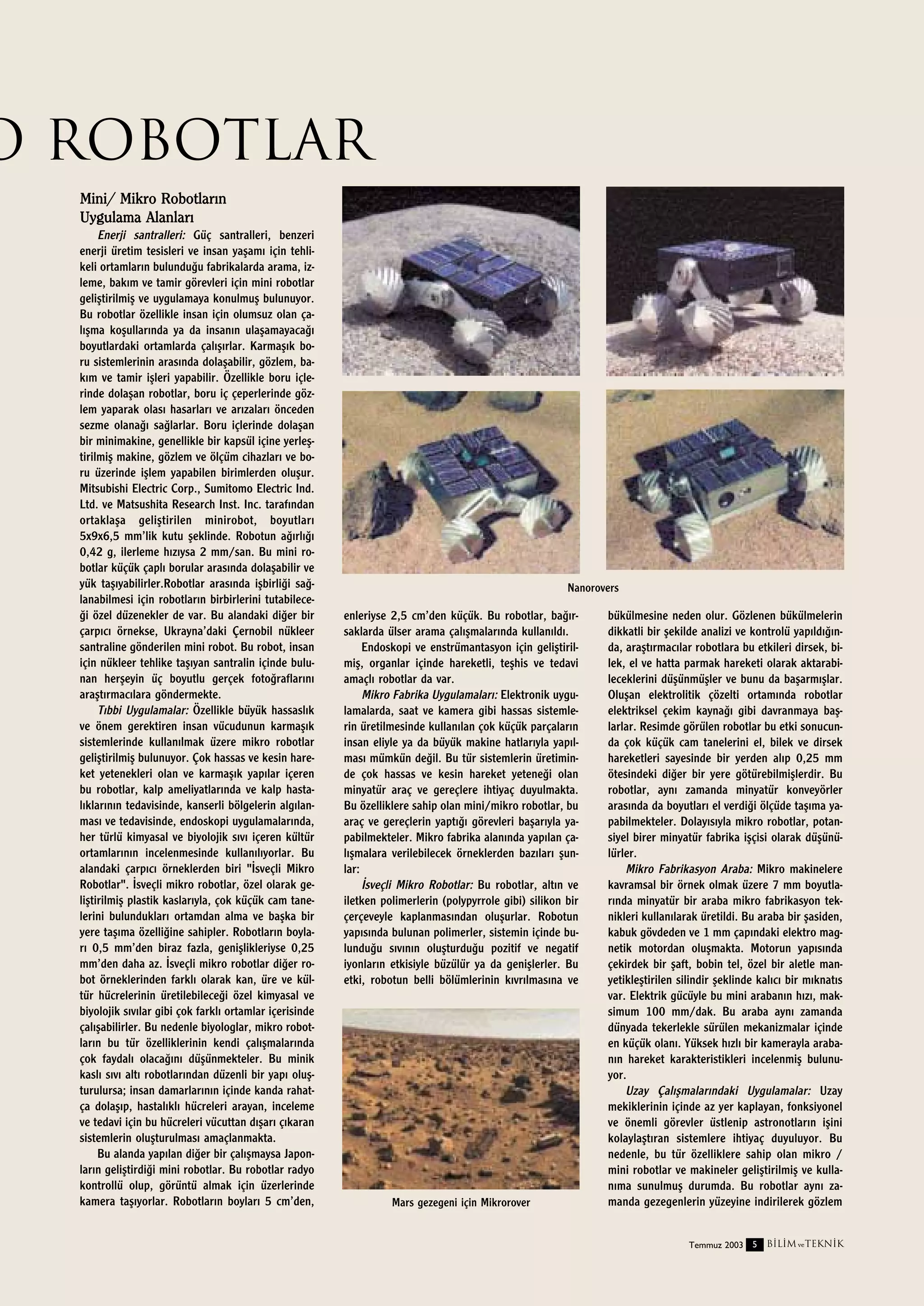 O ROBOTLAR
Mini/ Mikro Robotlar›n
Uygulama Alanlar›
Enerji santralleri: Güç santralleri, benzeri
enerji üretim tesisleri ve insan yaﬂam› için tehlikeli ortamlar›n bulundu¤u fabrikalarda arama, izleme, bak›m ve tamir görevleri için mini robotlar
geliﬂtirilmiﬂ ve uygulamaya konulmuﬂ bulunuyor.
Bu robotlar özellikle insan için olumsuz olan çal›ﬂma koﬂullar›nda ya da insan›n ulaﬂamayaca¤›
boyutlardaki ortamlarda çal›ﬂ›rlar. Karmaﬂ›k boru sistemlerinin aras›nda dolaﬂabilir, gözlem, bak›m ve tamir iﬂleri yapabilir. Özellikle boru içlerinde dolaﬂan robotlar, boru iç çeperlerinde gözlem yaparak olas› hasarlar› ve ar›zalar› önceden
sezme olana¤› sa¤larlar. Boru içlerinde dolaﬂan
bir minimakine, genellikle bir kapsül içine yerleﬂtirilmiﬂ makine, gözlem ve ölçüm cihazlar› ve boru üzerinde iﬂlem yapabilen birimlerden oluﬂur.
Mitsubishi Electric Corp., Sumitomo Electric Ind.
Ltd. ve Matsushita Research Inst. Inc. taraf›ndan
ortaklaﬂa geliﬂtirilen minirobot, boyutlar›
5x9x6,5 mm’lik kutu ﬂeklinde. Robotun a¤›rl›¤›
0,42 g, ilerleme h›z›ysa 2 mm/san. Bu mini robotlar küçük çapl› borular aras›nda dolaﬂabilir ve
yük taﬂ›yabilirler.Robotlar aras›nda iﬂbirli¤i sa¤lanabilmesi için robotlar›n birbirlerini tutabilece¤i özel düzenekler de var. Bu alandaki di¤er bir
çarp›c› örnekse, Ukrayna’daki Çernobil nükleer
santraline gönderilen mini robot. Bu robot, insan
için nükleer tehlike taﬂ›yan santralin içinde bulunan herﬂeyin üç boyutlu gerçek foto¤raflar›n›
araﬂt›rmac›lara göndermekte.
T›bbi Uygulamalar: Özellikle büyük hassasl›k
ve önem gerektiren insan vücudunun karmaﬂ›k
sistemlerinde kullan›lmak üzere mikro robotlar
geliﬂtirilmiﬂ bulunuyor. Çok hassas ve kesin hareket yetenekleri olan ve karmaﬂ›k yap›lar içeren
bu robotlar, kalp ameliyatlar›nda ve kalp hastal›klar›n›n tedavisinde, kanserli bölgelerin alg›lanmas› ve tedavisinde, endoskopi uygulamalar›nda,
her türlü kimyasal ve biyolojik s›v› içeren kültür
ortamlar›n›n incelenmesinde kullan›l›yorlar. Bu
alandaki çarp›c› örneklerden biri "‹sveçli Mikro
Robotlar". ‹sveçli mikro robotlar, özel olarak geliﬂtirilmiﬂ plastik kaslar›yla, çok küçük cam tanelerini bulunduklar› ortamdan alma ve baﬂka bir
yere taﬂ›ma özelli¤ine sahipler. Robotlar›n boylar› 0,5 mm’den biraz fazla, geniﬂlikleriyse 0,25
mm’den daha az. ‹sveçli mikro robotlar di¤er robot örneklerinden farkl› olarak kan, üre ve kültür hücrelerinin üretilebilece¤i özel kimyasal ve
biyolojik s›v›lar gibi çok farkl› ortamlar içerisinde
çal›ﬂabilirler. Bu nedenle biyologlar, mikro robotlar›n bu tür özelliklerinin kendi çal›ﬂmalar›nda
çok faydal› olaca¤›n› düﬂünmekteler. Bu minik
kasl› s›v› alt› robotlar›ndan düzenli bir yap› oluﬂturulursa; insan damarlar›n›n içinde kanda rahatça dolaﬂ›p, hastal›kl› hücreleri arayan, inceleme
ve tedavi için bu hücreleri vücuttan d›ﬂar› ç›karan
sistemlerin oluﬂturulmas› amaçlanmakta.
Bu alanda yap›lan di¤er bir çal›ﬂmaysa Japonlar›n geliﬂtirdi¤i mini robotlar. Bu robotlar radyo
kontrollü olup, görüntü almak için üzerlerinde
kamera taﬂ›yorlar. Robotlar›n boylar› 5 cm’den,

Nanorovers

enleriyse 2,5 cm’den küçük. Bu robotlar, ba¤›rsaklarda ülser arama çal›ﬂmalar›nda kullan›ld›.
Endoskopi ve enstrümantasyon için geliﬂtirilmiﬂ, organlar içinde hareketli, teﬂhis ve tedavi
amaçl› robotlar da var.
Mikro Fabrika Uygulamalar›: Elektronik uygulamalarda, saat ve kamera gibi hassas sistemlerin üretilmesinde kullan›lan çok küçük parçalar›n
insan eliyle ya da büyük makine hatlar›yla yap›lmas› mümkün de¤il. Bu tür sistemlerin üretiminde çok hassas ve kesin hareket yetene¤i olan
minyatür araç ve gereçlere ihtiyaç duyulmakta.
Bu özelliklere sahip olan mini/mikro robotlar, bu
araç ve gereçlerin yapt›¤› görevleri baﬂar›yla yapabilmekteler. Mikro fabrika alan›nda yap›lan çal›ﬂmalara verilebilecek örneklerden baz›lar› ﬂunlar:
‹sveçli Mikro Robotlar: Bu robotlar, alt›n ve
iletken polimerlerin (polypyrrole gibi) silikon bir
çerçeveyle kaplanmas›ndan oluﬂurlar. Robotun
yap›s›nda bulunan polimerler, sistemin içinde bulundu¤u s›v›n›n oluﬂturdu¤u pozitif ve negatif
iyonlar›n etkisiyle büzülür ya da geniﬂlerler. Bu
etki, robotun belli bölümlerinin k›vr›lmas›na ve

Mars gezegeni için Mikrorover

bükülmesine neden olur. Gözlenen bükülmelerin
dikkatli bir ﬂekilde analizi ve kontrolü yap›ld›¤›nda, araﬂt›rmac›lar robotlara bu etkileri dirsek, bilek, el ve hatta parmak hareketi olarak aktarabileceklerini düﬂünmüﬂler ve bunu da baﬂarm›ﬂlar.
Oluﬂan elektrolitik çözelti ortam›nda robotlar
elektriksel çekim kayna¤› gibi davranmaya baﬂlarlar. Resimde görülen robotlar bu etki sonucunda çok küçük cam tanelerini el, bilek ve dirsek
hareketleri sayesinde bir yerden al›p 0,25 mm
ötesindeki di¤er bir yere götürebilmiﬂlerdir. Bu
robotlar, ayn› zamanda minyatür konveyörler
aras›nda da boyutlar› el verdi¤i ölçüde taﬂ›ma yapabilmekteler. Dolay›s›yla mikro robotlar, potansiyel birer minyatür fabrika iﬂçisi olarak düﬂünülürler.
Mikro Fabrikasyon Araba: Mikro makinelere
kavramsal bir örnek olmak üzere 7 mm boyutlar›nda minyatür bir araba mikro fabrikasyon teknikleri kullan›larak üretildi. Bu araba bir ﬂasiden,
kabuk gövdeden ve 1 mm çap›ndaki elektro magnetik motordan oluﬂmakta. Motorun yap›s›nda
çekirdek bir ﬂaft, bobin tel, özel bir aletle manyetikleﬂtirilen silindir ﬂeklinde kal›c› bir m›knat›s
var. Elektrik gücüyle bu mini araban›n h›z›, maksimum 100 mm/dak. Bu araba ayn› zamanda
dünyada tekerlekle sürülen mekanizmalar içinde
en küçük olan›. Yüksek h›zl› bir kamerayla araban›n hareket karakteristikleri incelenmiﬂ bulunuyor.
Uzay Çal›ﬂmalar›ndaki Uygulamalar: Uzay
mekiklerinin içinde az yer kaplayan, fonksiyonel
ve önemli görevler üstlenip astronotlar›n iﬂini
kolaylaﬂt›ran sistemlere ihtiyaç duyuluyor. Bu
nedenle, bu tür özelliklere sahip olan mikro /
mini robotlar ve makineler geliﬂtirilmiﬂ ve kullan›ma sunulmuﬂ durumda. Bu robotlar ayn› zamanda gezegenlerin yüzeyine indirilerek gözlem
Temmuz 2003 5

B‹L‹M ve TEKN‹K

 