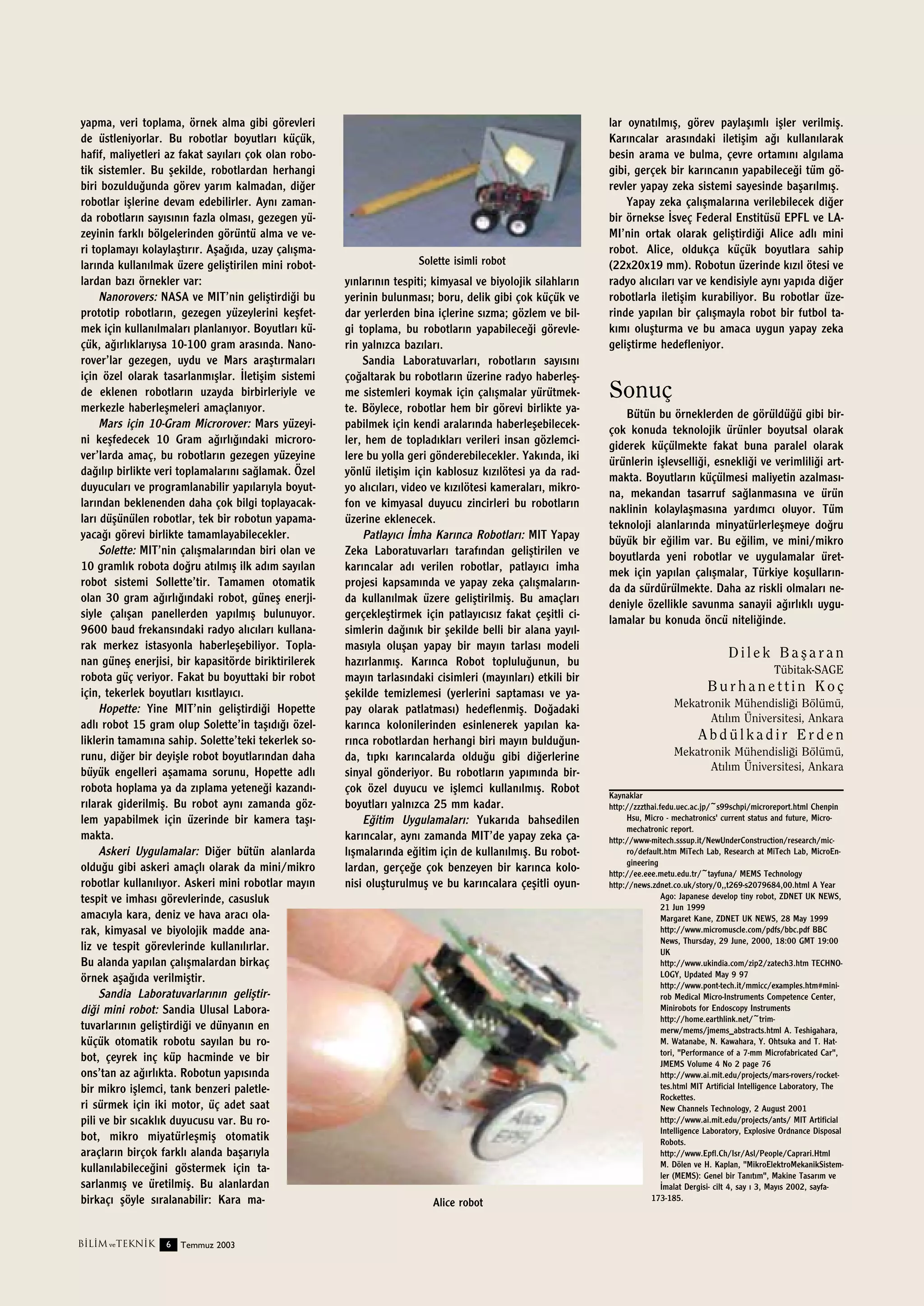 yapma, veri toplama, örnek alma gibi görevleri
de üstleniyorlar. Bu robotlar boyutlar› küçük,
hafif, maliyetleri az fakat say›lar› çok olan robotik sistemler. Bu ﬂekilde, robotlardan herhangi
biri bozuldu¤unda görev yar›m kalmadan, di¤er
robotlar iﬂlerine devam edebilirler. Ayn› zamanda robotlar›n say›s›n›n fazla olmas›, gezegen yüzeyinin farkl› bölgelerinden görüntü alma ve veri toplamay› kolaylaﬂt›r›r. Aﬂa¤›da, uzay çal›ﬂmalar›nda kullan›lmak üzere geliﬂtirilen mini robotlardan baz› örnekler var:
Nanorovers: NASA ve MIT’nin geliﬂtirdi¤i bu
prototip robotlar›n, gezegen yüzeylerini keﬂfetmek için kullan›lmalar› planlan›yor. Boyutlar› küçük, a¤›rl›klar›ysa 10-100 gram aras›nda. Nanorover’lar gezegen, uydu ve Mars araﬂt›rmalar›
için özel olarak tasarlanm›ﬂlar. ‹letiﬂim sistemi
de eklenen robotlar›n uzayda birbirleriyle ve
merkezle haberleﬂmeleri amaçlan›yor.
Mars için 10-Gram Microrover: Mars yüzeyini keﬂfedecek 10 Gram a¤›rl›¤›ndaki microrover’larda amaç, bu robotlar›n gezegen yüzeyine
da¤›l›p birlikte veri toplamalar›n› sa¤lamak. Özel
duyucular› ve programlanabilir yap›lar›yla boyutlar›ndan beklenenden daha çok bilgi toplayacaklar› düﬂünülen robotlar, tek bir robotun yapamayaca¤› görevi birlikte tamamlayabilecekler.
Solette: MIT’nin çal›ﬂmalar›ndan biri olan ve
10 graml›k robota do¤ru at›lm›ﬂ ilk ad›m say›lan
robot sistemi Sollette’tir. Tamamen otomatik
olan 30 gram a¤›rl›¤›ndaki robot, güneﬂ enerjisiyle çal›ﬂan panellerden yap›lm›ﬂ bulunuyor.
9600 baud frekans›ndaki radyo al›c›lar› kullanarak merkez istasyonla haberleﬂebiliyor. Toplanan güneﬂ enerjisi, bir kapasitörde biriktirilerek
robota güç veriyor. Fakat bu boyuttaki bir robot
için, tekerlek boyutlar› k›s›tlay›c›.
Hopette: Yine MIT’nin geliﬂtirdi¤i Hopette
adl› robot 15 gram olup Solette’in taﬂ›d›¤› özelliklerin tamam›na sahip. Solette’teki tekerlek sorunu, di¤er bir deyiﬂle robot boyutlar›ndan daha
büyük engelleri aﬂamama sorunu, Hopette adl›
robota hoplama ya da z›plama yetene¤i kazand›r›larak giderilmiﬂ. Bu robot ayn› zamanda gözlem yapabilmek için üzerinde bir kamera taﬂ›makta.
Askeri Uygulamalar: Di¤er bütün alanlarda
oldu¤u gibi askeri amaçl› olarak da mini/mikro
robotlar kullan›l›yor. Askeri mini robotlar may›n
tespit ve imhas› görevlerinde, casusluk
amac›yla kara, deniz ve hava arac› olarak, kimyasal ve biyolojik madde analiz ve tespit görevlerinde kullan›l›rlar.
Bu alanda yap›lan çal›ﬂmalardan birkaç
örnek aﬂa¤›da verilmiﬂtir.
Sandia Laboratuvarlar›n›n geliﬂtirdi¤i mini robot: Sandia Ulusal Laboratuvarlar›n›n geliﬂtirdi¤i ve dünyan›n en
küçük otomatik robotu say›lan bu robot, çeyrek inç küp hacminde ve bir
ons’tan az a¤›rl›kta. Robotun yap›s›nda
bir mikro iﬂlemci, tank benzeri paletleri sürmek için iki motor, üç adet saat
pili ve bir s›cakl›k duyucusu var. Bu robot, mikro miyatürleﬂmiﬂ otomatik
araçlar›n birçok farkl› alanda baﬂar›yla
kullan›labilece¤ini göstermek için tasarlanm›ﬂ ve üretilmiﬂ. Bu alanlardan
birkaç› ﬂöyle s›ralanabilir: Kara ma-

B‹L‹M ve TEKN‹K

6

Temmuz 2003

Solette isimli robot

y›nlar›n›n tespiti; kimyasal ve biyolojik silahlar›n
yerinin bulunmas›; boru, delik gibi çok küçük ve
dar yerlerden bina içlerine s›zma; gözlem ve bilgi toplama, bu robotlar›n yapabilece¤i görevlerin yaln›zca baz›lar›.
Sandia Laboratuvarlar›, robotlar›n say›s›n›
ço¤altarak bu robotlar›n üzerine radyo haberleﬂme sistemleri koymak için çal›ﬂmalar yürütmekte. Böylece, robotlar hem bir görevi birlikte yapabilmek için kendi aralar›nda haberleﬂebilecekler, hem de toplad›klar› verileri insan gözlemcilere bu yolla geri gönderebilecekler. Yak›nda, iki
yönlü iletiﬂim için kablosuz k›z›lötesi ya da radyo al›c›lar›, video ve k›z›lötesi kameralar›, mikrofon ve kimyasal duyucu zincirleri bu robotlar›n
üzerine eklenecek.
Patlay›c› ‹mha Kar›nca Robotlar›: MIT Yapay
Zeka Laboratuvarlar› taraf›ndan geliﬂtirilen ve
kar›ncalar ad› verilen robotlar, patlay›c› imha
projesi kapsam›nda ve yapay zeka çal›ﬂmalar›nda kullan›lmak üzere geliﬂtirilmiﬂ. Bu amaçlar›
gerçekleﬂtirmek için patlay›c›s›z fakat çeﬂitli cisimlerin da¤›n›k bir ﬂekilde belli bir alana yay›lmas›yla oluﬂan yapay bir may›n tarlas› modeli
haz›rlanm›ﬂ. Kar›nca Robot toplulu¤unun, bu
may›n tarlas›ndaki cisimleri (may›nlar›) etkili bir
ﬂekilde temizlemesi (yerlerini saptamas› ve yapay olarak patlatmas›) hedeflenmiﬂ. Do¤adaki
kar›nca kolonilerinden esinlenerek yap›lan kar›nca robotlardan herhangi biri may›n buldu¤unda, t›pk› kar›ncalarda oldu¤u gibi di¤erlerine
sinyal gönderiyor. Bu robotlar›n yap›m›nda birçok özel duyucu ve iﬂlemci kullan›lm›ﬂ. Robot
boyutlar› yaln›zca 25 mm kadar.
E¤itim Uygulamalar›: Yukar›da bahsedilen
kar›ncalar, ayn› zamanda MIT’de yapay zeka çal›ﬂmalar›nda e¤itim için de kullan›lm›ﬂ. Bu robotlardan, gerçe¤e çok benzeyen bir kar›nca kolonisi oluﬂturulmuﬂ ve bu kar›ncalara çeﬂitli oyun-

Alice robot

lar oynat›lm›ﬂ, görev paylaﬂ›ml› iﬂler verilmiﬂ.
Kar›ncalar aras›ndaki iletiﬂim a¤› kullan›larak
besin arama ve bulma, çevre ortam›n› alg›lama
gibi, gerçek bir kar›ncan›n yapabilece¤i tüm görevler yapay zeka sistemi sayesinde baﬂar›lm›ﬂ.
Yapay zeka çal›ﬂmalar›na verilebilecek di¤er
bir örnekse ‹sveç Federal Enstitüsü EPFL ve LAMI’nin ortak olarak geliﬂtirdi¤i Alice adl› mini
robot. Alice, oldukça küçük boyutlara sahip
(22x20x19 mm). Robotun üzerinde k›z›l ötesi ve
radyo al›c›lar› var ve kendisiyle ayn› yap›da di¤er
robotlarla iletiﬂim kurabiliyor. Bu robotlar üzerinde yap›lan bir çal›ﬂmayla robot bir futbol tak›m› oluﬂturma ve bu amaca uygun yapay zeka
geliﬂtirme hedefleniyor.

Sonuç
Bütün bu örneklerden de görüldü¤ü gibi birçok konuda teknolojik ürünler boyutsal olarak
giderek küçülmekte fakat buna paralel olarak
ürünlerin iﬂlevselli¤i, esnekli¤i ve verimlili¤i artmakta. Boyutlar›n küçülmesi maliyetin azalmas›na, mekandan tasarruf sa¤lanmas›na ve ürün
naklinin kolaylaﬂmas›na yard›mc› oluyor. Tüm
teknoloji alanlar›nda minyatürlerleﬂmeye do¤ru
büyük bir e¤ilim var. Bu e¤ilim, ve mini/mikro
boyutlarda yeni robotlar ve uygulamalar üretmek için yap›lan çal›ﬂmalar, Türkiye koﬂullar›nda da sürdürülmekte. Daha az riskli olmalar› nedeniyle özellikle savunma sanayii a¤›rl›kl› uygulamalar bu konuda öncü niteli¤inde.

Dilek Baﬂaran
Tübitak-SAGE

Burhanettin Koç
Mekatronik Mühendisli¤i Bölümü,
At›l›m Üniversitesi, Ankara

Abdülkadir Erden
Mekatronik Mühendisli¤i Bölümü,
At›l›m Üniversitesi, Ankara
Kaynaklar
http://zzzthai.fedu.uec.ac.jp/~s99schpi/microreport.html Chenpin
Hsu, Micro - mechatronics' current status and future, Micromechatronic report.
http://www-mitech.sssup.it/NewUnderConstruction/research/micro/default.htm MiTech Lab, Research at MiTech Lab, MicroEngineering
http://ee.eee.metu.edu.tr/~tayfuna/ MEMS Technology
http://news.zdnet.co.uk/story/0,,t269-s2079684,00.html A Year
Ago: Japanese develop tiny robot, ZDNET UK NEWS,
21 Jun 1999
Margaret Kane, ZDNET UK NEWS, 28 May 1999
http://www.micromuscle.com/pdfs/bbc.pdf BBC
News, Thursday, 29 June, 2000, 18:00 GMT 19:00
UK
http://www.ukindia.com/zip2/zatech3.htm TECHNOLOGY, Updated May 9 97
http://www.pont-tech.it/mmicc/examples.htm#minirob Medical Micro-Instruments Competence Center,
Minirobots for Endoscopy Instruments
http://home.earthlink.net/~trimmerw/mems/jmems_abstracts.html A. Teshigahara,
M. Watanabe, N. Kawahara, Y. Ohtsuka and T. Hattori, "Performance of a 7-mm Microfabricated Car",
JMEMS Volume 4 No 2 page 76
http://www.ai.mit.edu/projects/mars-rovers/rockettes.html MIT Artificial Intelligence Laboratory, The
Rockettes.
New Channels Technology, 2 August 2001
http://www.ai.mit.edu/projects/ants/ MIT Artificial
Intelligence Laboratory, Explosive Ordnance Disposal
Robots.
http://www.Epfl.Ch/Isr/Asl/People/Caprari.Html
M. Dölen ve H. Kaplan, "MikroElektroMekanikSistemler (MEMS): Genel bir Tan›t›m", Makine Tasar›m ve
‹malat Dergisi- cilt 4, say › 3, May›s 2002, sayfa173-185.

 