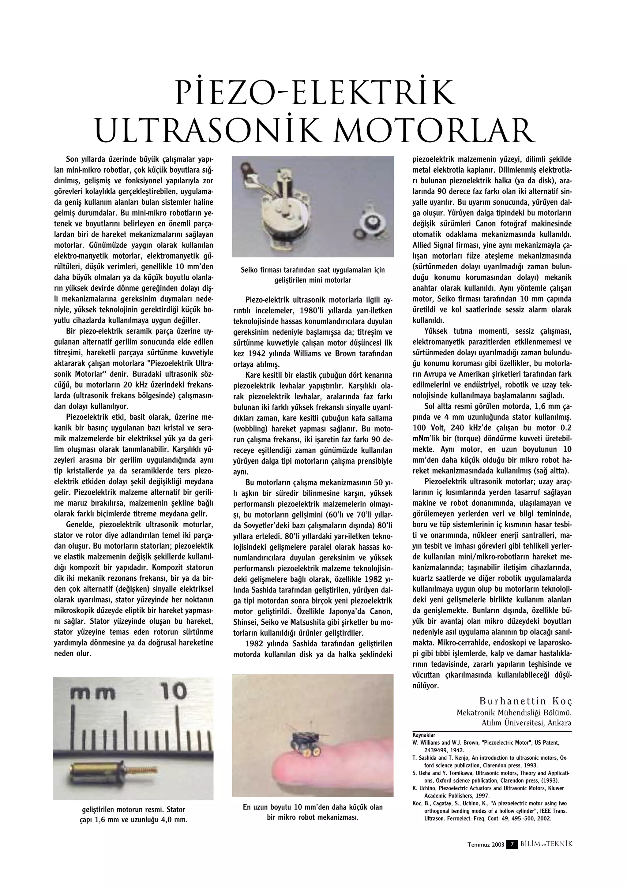 P‹EZO-ELEKTR‹K
ULTRASON‹K MOTORLAR
Son y›llarda üzerinde büyük çal›ﬂmalar yap›lan mini-mikro robotlar, çok küçük boyutlara s›¤d›r›lm›ﬂ, geliﬂmiﬂ ve fonksiyonel yap›lar›yla zor
görevleri kolayl›kla gerçekleﬂtirebilen, uygulamada geniﬂ kullan›m alanlar› bulan sistemler haline
gelmiﬂ durumdalar. Bu mini-mikro robotlar›n yetenek ve boyutlar›n› belirleyen en önemli parçalardan biri de hareket mekanizmalar›n› sa¤layan
motorlar. Günümüzde yayg›n olarak kullan›lan
elektro-manyetik motorlar, elektromanyetik gürültüleri, düﬂük verimleri, genellikle 10 mm’den
daha büyük olmalar› ya da küçük boyutlu olanlar›n yüksek devirde dönme gere¤inden dolay› diﬂli mekanizmalar›na gereksinim duymalar› nedeniyle, yüksek teknolojinin gerektirdi¤i küçük boyutlu cihazlarda kullan›lmaya uygun de¤iller.
Bir piezo-elektrik seramik parça üzerine uygulanan alternatif gerilim sonucunda elde edilen
titreﬂimi, hareketli parçaya sürtünme kuvvetiyle
aktararak çal›ﬂan motorlara "Piezoelektrik Ultrasonik Motorlar" denir. Buradaki ultrasonik sözcü¤ü, bu motorlar›n 20 kHz üzerindeki frekanslarda (ultrasonik frekans bölgesinde) çal›ﬂmas›ndan dolay› kullan›l›yor.
Piezoelektrik etki, basit olarak, üzerine mekanik bir bas›nç uygulanan baz› kristal ve seramik malzemelerde bir elektriksel yük ya da gerilim oluﬂmas› olarak tan›mlanabilir. Karﬂ›l›kl› yüzeyleri aras›na bir gerilim uyguland›¤›nda ayn›
tip kristallerde ya da seramiklerde ters piezoelektrik etkiden dolay› ﬂekil de¤iﬂikli¤i meydana
gelir. Piezoelektrik malzeme alternatif bir gerilime maruz b›rak›l›rsa, malzemenin ﬂekline ba¤l›
olarak farkl› biçimlerde titreme meydana gelir.
Genelde, piezoelektrik ultrasonik motorlar,
stator ve rotor diye adland›r›lan temel iki parçadan oluﬂur. Bu motorlar›n statorlar›; piezoelektik
ve elastik malzemenin de¤iﬂik ﬂekillerde kullan›ld›¤› kompozit bir yap›dad›r. Kompozit statorun
dik iki mekanik rezonans frekans›, bir ya da birden çok alternatif (de¤iﬂken) sinyalle elektriksel
olarak uyar›lmas›, stator yüzeyinde her noktan›n
mikroskopik düzeyde eliptik bir hareket yapmas›n› sa¤lar. Stator yüzeyinde oluﬂan bu hareket,
stator yüzeyine temas eden rotorun sürtünme
yard›m›yla dönmesine ya da do¤rusal hareketine
neden olur.

Seiko firmas› taraf›ndan saat uygulamalar› için
geliﬂtirilen mini motorlar

Piezo-elektrik ultrasonik motorlarla ilgili ayr›nt›l› incelemeler, 1980’li y›llarda yar›-iletken
teknolojisinde hassas konumland›r›c›lara duyulan
gereksinim nedeniyle baﬂlam›ﬂsa da; titreﬂim ve
sürtünme kuvvetiyle çal›ﬂan motor düﬂüncesi ilk
kez 1942 y›l›nda Williams ve Brown taraf›ndan
ortaya at›lm›ﬂ.
Kare kesitli bir elastik çubu¤un dört kenar›na
piezoelektrik levhalar yap›ﬂt›r›l›r. Karﬂ›l›kl› olarak piezoelektrik levhalar, aralar›nda faz fark›
bulunan iki farkl› yüksek frekansl› sinyalle uyar›ld›klar› zaman, kare kesitli çubu¤un kafa sallama
(wobbling) hareket yapmas› sa¤lan›r. Bu motorun çal›ﬂma frekans›, iki iﬂaretin faz fark› 90 dereceye eﬂitlendi¤i zaman günümüzde kullan›lan
yürüyen dalga tipi motorlar›n çal›ﬂma prensibiyle
ayn›.
Bu motorlar›n çal›ﬂma mekanizmas›n›n 50 y›l› aﬂk›n bir süredir bilinmesine karﬂ›n, yüksek
performansl› piezoelektrik malzemelerin olmay›ﬂ›, bu motorlar›n geliﬂimini (60’l› ve 70’li y›llarda Sovyetler’deki baz› çal›ﬂmalar›n d›ﬂ›nda) 80’li
y›llara erteledi. 80’li y›llardaki yar›-iletken teknolojisindeki geliﬂmelere paralel olarak hassas konumland›r›c›lara duyulan gereksinim ve yüksek
performansl› piezoelektrik malzeme teknolojisindeki geliﬂmelere ba¤l› olarak, özellikle 1982 y›l›nda Sashida taraf›ndan geliﬂtirilen, yürüyen dalga tipi motordan sonra birçok yeni piezoelektrik
motor geliﬂtirildi. Özellikle Japonya’da Canon,
Shinsei, Seiko ve Matsushita gibi ﬂirketler bu motorlar›n kullan›ld›¤› ürünler geliﬂtirdiler.
1982 y›l›nda Sashida taraf›ndan geliﬂtirilen
motorda kullan›lan disk ya da halka ﬂeklindeki

piezoelektrik malzemenin yüzeyi, dilimli ﬂekilde
metal elektrotla kaplan›r. Dilimlenmiﬂ elektrotlar› bulunan piezoelektrik halka (ya da disk), aralar›nda 90 derece faz fark› olan iki alternatif sinyalle uyar›l›r. Bu uyar›m sonucunda, yürüyen dalga oluﬂur. Yürüyen dalga tipindeki bu motorlar›n
de¤iﬂik sürümleri Canon foto¤raf makinesinde
otomatik odaklama mekanizmas›nda kullan›ld›.
Allied Signal firmas›, yine ayn› mekanizmayla çal›ﬂan motorlar› füze ateﬂleme mekanizmas›nda
(sürtünmeden dolay› uyar›lmad›¤› zaman bulundu¤u konumu korumas›ndan dolay›) mekanik
anahtar olarak kullan›ld›. Ayn› yöntemle çal›ﬂan
motor, Seiko firmas› taraf›ndan 10 mm çap›nda
üretildi ve kol saatlerinde sessiz alarm olarak
kullan›ld›.
Yüksek tutma momenti, sessiz çal›ﬂmas›,
elektromanyetik parazitlerden etkilenmemesi ve
sürtünmeden dolay› uyar›lmad›¤› zaman bulundu¤u konumu korumas› gibi özellikler, bu motorlar›n Avrupa ve Amerikan ﬂirketleri taraf›ndan fark
edilmelerini ve endüstriyel, robotik ve uzay teknolojisinde kullan›lmaya baﬂlamalar›n› sa¤lad›.
Sol altta resmi görülen motorda, 1,6 mm çap›nda ve 4 mm uzunlu¤unda stator kullan›lm›ﬂ.
100 Volt, 240 kHz’de çal›ﬂan bu motor 0.2
mNm’lik bir (torque) döndürme kuvveti üretebilmekte. Ayn› motor, en uzun boyutunun 10
mm’den daha küçük oldu¤u bir mikro robot hareket mekanizmas›ndada kullan›lm›ﬂ (sa¤ altta).
Piezoelektrik ultrasonik motorlar; uzay araçlar›n›n iç k›s›mlar›nda yerden tasarruf sa¤layan
makine ve robot donan›m›nda, ulaﬂ›lamayan ve
görülemeyen yerlerden veri ve bilgi temininde,
boru ve tüp sistemlerinin iç k›sm›n›n hasar tesbiti ve onar›m›nda, nükleer enerji santralleri, may›n tesbit ve imhas› görevleri gibi tehlikeli yerlerde kullan›lan mini/mikro-robotlar›n hareket mekanizmalar›nda; taﬂ›nabilir iletiﬂim cihazlar›nda,
kuartz saatlerde ve di¤er robotik uygulamalarda
kullan›lmaya uygun olup bu motorlar›n teknolojideki yeni geliﬂmelerle birlikte kullan›m alanlar›
da geniﬂlemekte. Bunlar›n d›ﬂ›nda, özellikle büyük bir avantaj olan mikro düzeydeki boyutlar›
nedeniyle as›l uygulama alan›n›n t›p olaca¤› san›lmakta. Mikro-cerrahide, endoskopi ve laparoskopi gibi t›bbi iﬂlemlerde, kalp ve damar hastal›klar›n›n tedavisinde, zararl› yap›lar›n teﬂhisinde ve
vücuttan ç›kar›lmas›nda kullan›labilece¤i düﬂünülüyor.

Burhanettin Koç
Mekatronik Mühendisli¤i Bölümü,
At›l›m Üniversitesi, Ankara

geliﬂtirilen motorun resmi. Stator
çap› 1,6 mm ve uzunlu¤u 4,0 mm.

En uzun boyutu 10 mm’den daha küçük olan
bir mikro robot mekanizmas›.

Kaynaklar
W. Williams and W.J. Brown, "Piezoelectric Motor", US Patent,
2439499, 1942.
T. Sashida and T. Kenjo, An introduction to ultrasonic motors, Oxford science publication, Clarendon press, 1993.
S. Ueha and Y. Tomikawa, Ultrasonic motors, Theory and Applications, Oxford science publication, Clarendon press, (1993).
K. Uchino, Piezoelectric Actuators and Ultrasonic Motors, Kluwer
Academic Publishers, 1997.
Koc, B., Cagatay, S., Uchino, K., "A piezoelectric motor using two
orthogonal bending modes of a hollow cylinder", IEEE Trans.
Ultrason. Ferroelect. Freq. Cont. 49, 495 -500, 2002.

Temmuz 2003 7

B‹L‹M ve TEKN‹K

 
