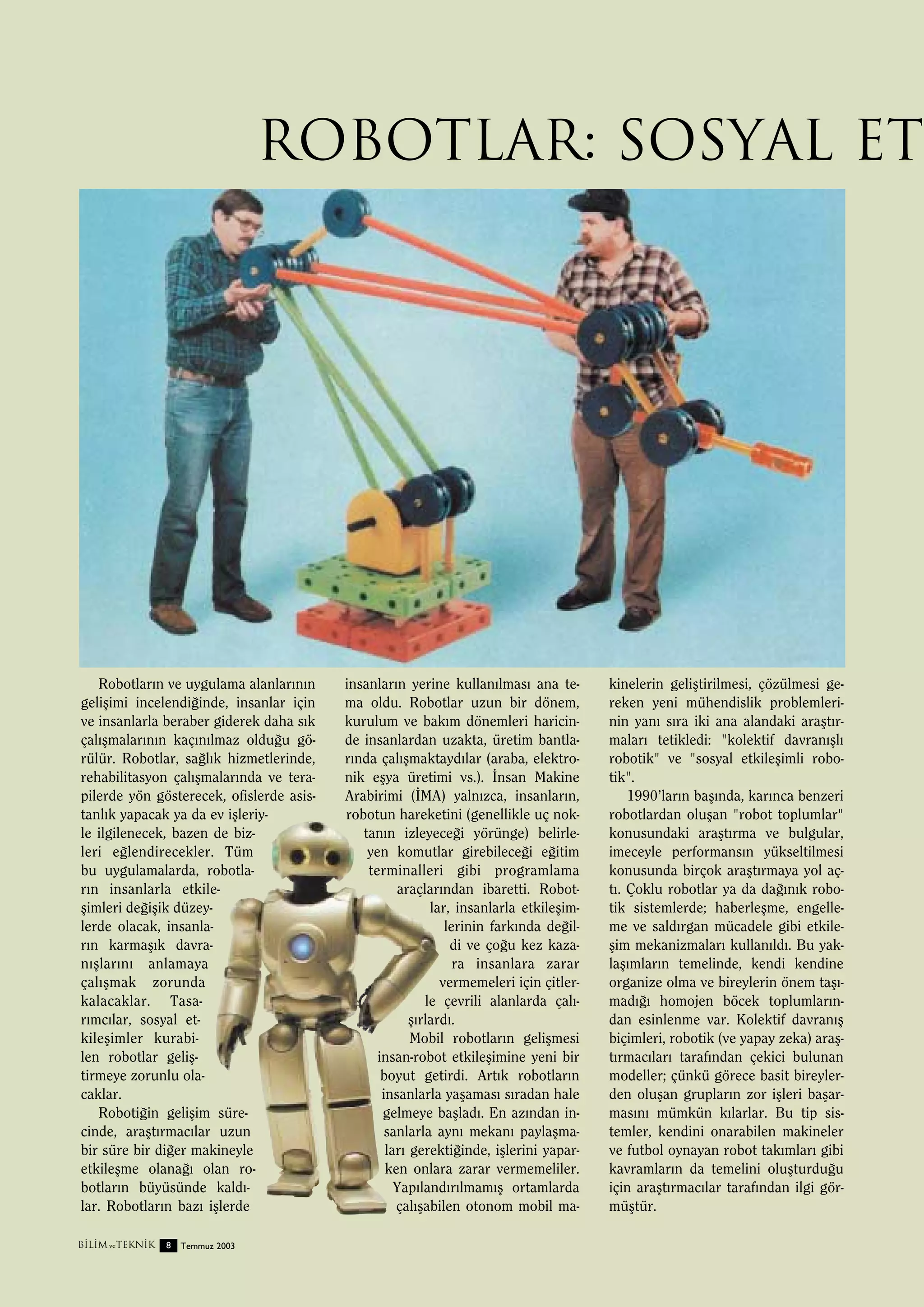 Robotlar: Sosyal Et

Robotlar›n ve uygulama alanlar›n›n
geliﬂimi incelendi¤inde, insanlar için
ve insanlarla beraber giderek daha s›k
çal›ﬂmalar›n›n kaç›n›lmaz oldu¤u görülür. Robotlar, sa¤l›k hizmetlerinde,
rehabilitasyon çal›ﬂmalar›nda ve terapilerde yön gösterecek, ofislerde asistanl›k yapacak ya da ev iﬂleriyle ilgilenecek, bazen de bizleri e¤lendirecekler. Tüm
bu uygulamalarda, robotlar›n insanlarla etkileﬂimleri de¤iﬂik düzeylerde olacak, insanlar›n karmaﬂ›k davran›ﬂlar›n› anlamaya
çal›ﬂmak zorunda
kalacaklar. Tasar›mc›lar, sosyal etkileﬂimler kurabilen robotlar geliﬂtirmeye zorunlu olacaklar.
Roboti¤in geliﬂim sürecinde, araﬂt›rmac›lar uzun
bir süre bir di¤er makineyle
etkileﬂme olana¤› olan robotlar›n büyüsünde kald›lar. Robotlar›n baz› iﬂlerde
B‹L‹M ve TEKN‹K

8

Temmuz 2003

insanlar›n yerine kullan›lmas› ana tema oldu. Robotlar uzun bir dönem,
kurulum ve bak›m dönemleri haricinde insanlardan uzakta, üretim bantlar›nda çal›ﬂmaktayd›lar (araba, elektronik eﬂya üretimi vs.). ‹nsan Makine
Arabirimi (‹MA) yaln›zca, insanlar›n,
robotun hareketini (genellikle uç noktan›n izleyece¤i yörünge) belirleyen komutlar girebilece¤i e¤itim
terminalleri gibi programlama
araçlar›ndan ibaretti. Robotlar, insanlarla etkileﬂimlerinin fark›nda de¤ildi ve ço¤u kez kazara insanlara zarar
vermemeleri için çitlerle çevrili alanlarda çal›ﬂ›rlard›.
Mobil robotlar›n geliﬂmesi
insan-robot etkileﬂimine yeni bir
boyut getirdi. Art›k robotlar›n
insanlarla yaﬂamas› s›radan hale
gelmeye baﬂlad›. En az›ndan insanlarla ayn› mekan› paylaﬂmalar› gerekti¤inde, iﬂlerini yaparken onlara zarar vermemeliler.
Yap›land›r›lmam›ﬂ ortamlarda
çal›ﬂabilen otonom mobil ma-

kinelerin geliﬂtirilmesi, çözülmesi gereken yeni mühendislik problemlerinin yan› s›ra iki ana alandaki araﬂt›rmalar› tetikledi: "kolektif davran›ﬂl›
robotik" ve "sosyal etkileﬂimli robotik".
1990’lar›n baﬂ›nda, kar›nca benzeri
robotlardan oluﬂan "robot toplumlar"
konusundaki araﬂt›rma ve bulgular,
imeceyle performans›n yükseltilmesi
konusunda birçok araﬂt›rmaya yol açt›. Çoklu robotlar ya da da¤›n›k robotik sistemlerde; haberleﬂme, engelleme ve sald›rgan mücadele gibi etkileﬂim mekanizmalar› kullan›ld›. Bu yaklaﬂ›mlar›n temelinde, kendi kendine
organize olma ve bireylerin önem taﬂ›mad›¤› homojen böcek toplumlar›ndan esinlenme var. Kolektif davran›ﬂ
biçimleri, robotik (ve yapay zeka) araﬂt›rmac›lar› taraf›ndan çekici bulunan
modeller; çünkü görece basit bireylerden oluﬂan gruplar›n zor iﬂleri baﬂarmas›n› mümkün k›larlar. Bu tip sistemler, kendini onarabilen makineler
ve futbol oynayan robot tak›mlar› gibi
kavramlar›n da temelini oluﬂturdu¤u
için araﬂt›rmac›lar taraf›ndan ilgi görmüﬂtür.

 