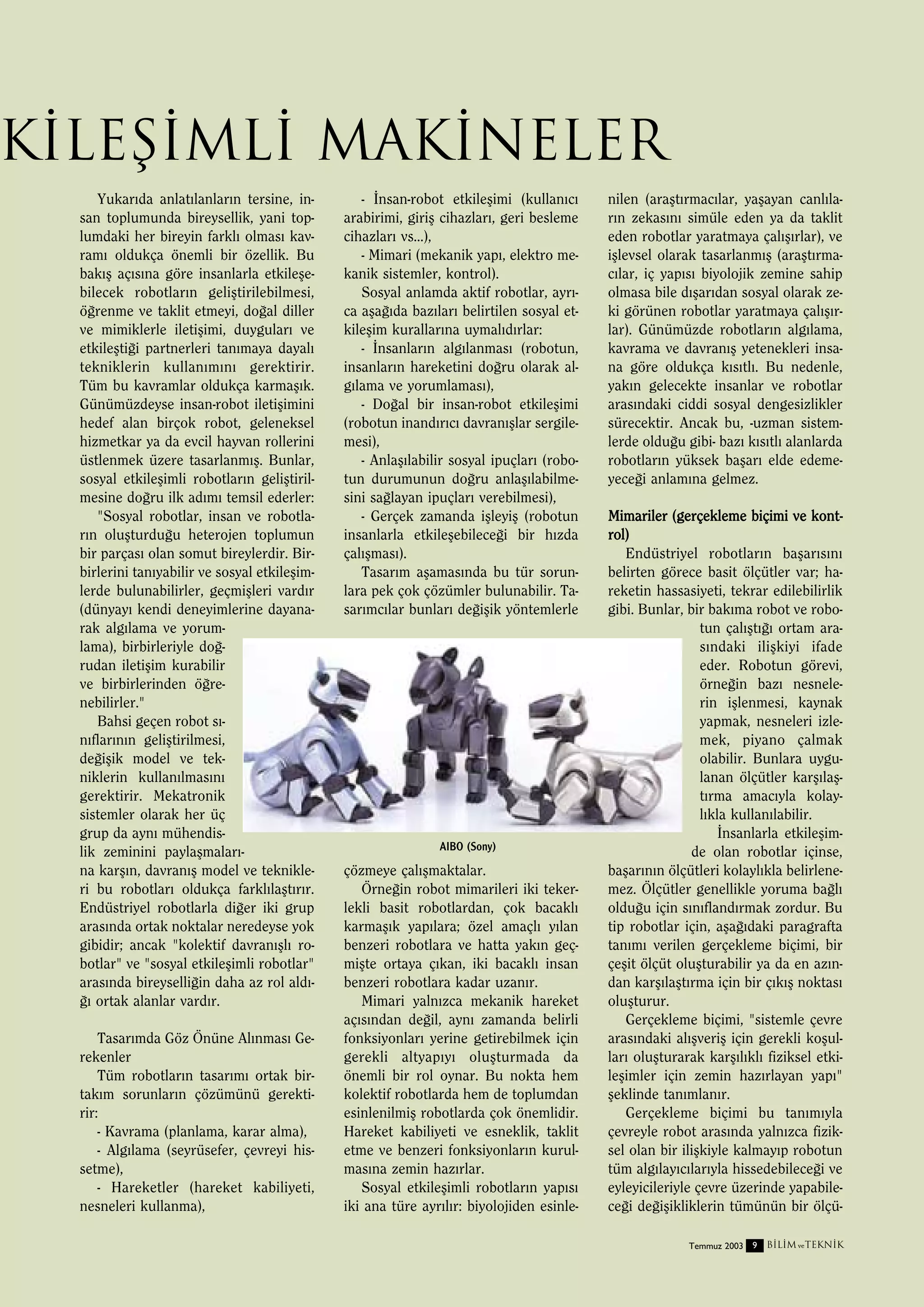 kileﬂimli Makineler
Yukar›da anlat›lanlar›n tersine, insan toplumunda bireysellik, yani toplumdaki her bireyin farkl› olmas› kavram› oldukça önemli bir özellik. Bu
bak›ﬂ aç›s›na göre insanlarla etkileﬂebilecek robotlar›n geliﬂtirilebilmesi,
ö¤renme ve taklit etmeyi, do¤al diller
ve mimiklerle iletiﬂimi, duygular› ve
etkileﬂti¤i partnerleri tan›maya dayal›
tekniklerin kullan›m›n› gerektirir.
Tüm bu kavramlar oldukça karmaﬂ›k.
Günümüzdeyse insan-robot iletiﬂimini
hedef alan birçok robot, geleneksel
hizmetkar ya da evcil hayvan rollerini
üstlenmek üzere tasarlanm›ﬂ. Bunlar,
sosyal etkileﬂimli robotlar›n geliﬂtirilmesine do¤ru ilk ad›m› temsil ederler:
"Sosyal robotlar, insan ve robotlar›n oluﬂturdu¤u heterojen toplumun
bir parças› olan somut bireylerdir. Birbirlerini tan›yabilir ve sosyal etkileﬂimlerde bulunabilirler, geçmiﬂleri vard›r
(dünyay› kendi deneyimlerine dayanarak alg›lama ve yorumlama), birbirleriyle do¤rudan iletiﬂim kurabilir
ve birbirlerinden ö¤renebilirler."
Bahsi geçen robot s›n›flar›n›n geliﬂtirilmesi,
de¤iﬂik model ve tekniklerin kullan›lmas›n›
gerektirir. Mekatronik
sistemler olarak her üç
grup da ayn› mühendislik zeminini paylaﬂmalar›na karﬂ›n, davran›ﬂ model ve teknikleri bu robotlar› oldukça farkl›laﬂt›r›r.
Endüstriyel robotlarla di¤er iki grup
aras›nda ortak noktalar neredeyse yok
gibidir; ancak "kolektif davran›ﬂl› robotlar" ve "sosyal etkileﬂimli robotlar"
aras›nda bireyselli¤in daha az rol ald›¤› ortak alanlar vard›r.
Tasar›mda Göz Önüne Al›nmas› Gerekenler
Tüm robotlar›n tasar›m› ortak birtak›m sorunlar›n çözümünü gerektirir:
- Kavrama (planlama, karar alma),
- Alg›lama (seyrüsefer, çevreyi hissetme),
- Hareketler (hareket kabiliyeti,
nesneleri kullanma),

- ‹nsan-robot etkileﬂimi (kullan›c›
arabirimi, giriﬂ cihazlar›, geri besleme
cihazlar› vs...),
- Mimari (mekanik yap›, elektro mekanik sistemler, kontrol).
Sosyal anlamda aktif robotlar, ayr›ca aﬂa¤›da baz›lar› belirtilen sosyal etkileﬂim kurallar›na uymal›d›rlar:
- ‹nsanlar›n alg›lanmas› (robotun,
insanlar›n hareketini do¤ru olarak alg›lama ve yorumlamas›),
- Do¤al bir insan-robot etkileﬂimi
(robotun inand›r›c› davran›ﬂlar sergilemesi),
- Anlaﬂ›labilir sosyal ipuçlar› (robotun durumunun do¤ru anlaﬂ›labilmesini sa¤layan ipuçlar› verebilmesi),
- Gerçek zamanda iﬂleyiﬂ (robotun
insanlarla etkileﬂebilece¤i bir h›zda
çal›ﬂmas›).
Tasar›m aﬂamas›nda bu tür sorunlara pek çok çözümler bulunabilir. Tasar›mc›lar bunlar› de¤iﬂik yöntemlerle

AIBO (Sony)

çözmeye çal›ﬂmaktalar.
Örne¤in robot mimarileri iki tekerlekli basit robotlardan, çok bacakl›
karmaﬂ›k yap›lara; özel amaçl› y›lan
benzeri robotlara ve hatta yak›n geçmiﬂte ortaya ç›kan, iki bacakl› insan
benzeri robotlara kadar uzan›r.
Mimari yaln›zca mekanik hareket
aç›s›ndan de¤il, ayn› zamanda belirli
fonksiyonlar› yerine getirebilmek için
gerekli altyap›y› oluﬂturmada da
önemli bir rol oynar. Bu nokta hem
kolektif robotlarda hem de toplumdan
esinlenilmiﬂ robotlarda çok önemlidir.
Hareket kabiliyeti ve esneklik, taklit
etme ve benzeri fonksiyonlar›n kurulmas›na zemin haz›rlar.
Sosyal etkileﬂimli robotlar›n yap›s›
iki ana türe ayr›l›r: biyolojiden esinle-

nilen (araﬂt›rmac›lar, yaﬂayan canl›lar›n zekas›n› simüle eden ya da taklit
eden robotlar yaratmaya çal›ﬂ›rlar), ve
iﬂlevsel olarak tasarlanm›ﬂ (araﬂt›rmac›lar, iç yap›s› biyolojik zemine sahip
olmasa bile d›ﬂar›dan sosyal olarak zeki görünen robotlar yaratmaya çal›ﬂ›rlar). Günümüzde robotlar›n alg›lama,
kavrama ve davran›ﬂ yetenekleri insana göre oldukça k›s›tl›. Bu nedenle,
yak›n gelecekte insanlar ve robotlar
aras›ndaki ciddi sosyal dengesizlikler
sürecektir. Ancak bu, -uzman sistemlerde oldu¤u gibi- baz› k›s›tl› alanlarda
robotlar›n yüksek baﬂar› elde edemeyece¤i anlam›na gelmez.
Mimariler (gerçekleme biçimi ve kontrol)
Endüstriyel robotlar›n baﬂar›s›n›
belirten görece basit ölçütler var; hareketin hassasiyeti, tekrar edilebilirlik
gibi. Bunlar, bir bak›ma robot ve robotun çal›ﬂt›¤› ortam aras›ndaki iliﬂkiyi ifade
eder. Robotun görevi,
örne¤in baz› nesnelerin iﬂlenmesi, kaynak
yapmak, nesneleri izlemek, piyano çalmak
olabilir. Bunlara uygulanan ölçütler karﬂ›laﬂt›rma amac›yla kolayl›kla kullan›labilir.
‹nsanlarla etkileﬂimde olan robotlar içinse,
baﬂar›n›n ölçütleri kolayl›kla belirlenemez. Ölçütler genellikle yoruma ba¤l›
oldu¤u için s›n›fland›rmak zordur. Bu
tip robotlar için, aﬂa¤›daki paragrafta
tan›m› verilen gerçekleme biçimi, bir
çeﬂit ölçüt oluﬂturabilir ya da en az›ndan karﬂ›laﬂt›rma için bir ç›k›ﬂ noktas›
oluﬂturur.
Gerçekleme biçimi, "sistemle çevre
aras›ndaki al›ﬂveriﬂ için gerekli koﬂullar› oluﬂturarak karﬂ›l›kl› fiziksel etkileﬂimler için zemin haz›rlayan yap›"
ﬂeklinde tan›mlan›r.
Gerçekleme biçimi bu tan›m›yla
çevreyle robot aras›nda yaln›zca fiziksel olan bir iliﬂkiyle kalmay›p robotun
tüm alg›lay›c›lar›yla hissedebilece¤i ve
eyleyicileriyle çevre üzerinde yapabilece¤i de¤iﬂikliklerin tümünün bir ölçüTemmuz 2003 9

B‹L‹M ve TEKN‹K

 