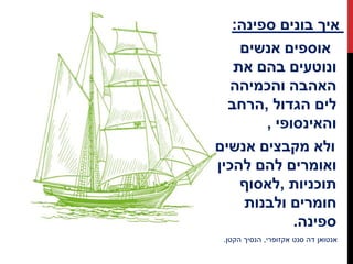 ‫איך‬‫בונים‬‫ספינה‬:
‫אוספים‬‫אנשים‬
‫ונוטעים‬‫בהם‬‫את‬
‫האהבה‬‫והכמיהה‬
‫לים‬‫הגדול‬,‫הרחב‬
‫והאינסופי‬,
‫ולא‬‫מקבצים‬‫אנשים‬
‫ואומרים‬‫להם‬‫להכין‬
‫תוכניות‬,‫לאסוף‬
‫חומרים‬‫ולבנות‬
‫ספינה‬.
‫אנטואן‬‫דה‬‫סנט‬‫אקזופרי‬,‫הנסיך‬‫הקטן‬.
 