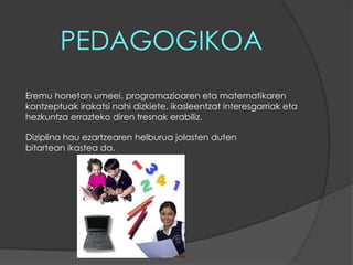 PEDAGOGIKOAEremu honetan umeei, programazioaren eta matematikaren kontzeptuak irakatsi nahi dizkiete, ikasleentzat interesgarriak eta hezkuntza errazteko diren tresnak erabiliz.Diziplina hau ezartzearen helburua jolasten duten bitartean ikastea da. 