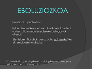 EBOLUZIOZKOAHainbat ikuspuntu ditu:Injinerutzaren ikuspuntuak robot kontrolatzaileak sortzen ditu mundu errealerako baliagarriak direnak. Zientziaren filosofiak, berriz, balio epistemiko*-ko sistemak aztertu ditzake.* Kasu historiko, psikologiko eta soziologikoetako arazoetaz arduratzen den      sistema da.