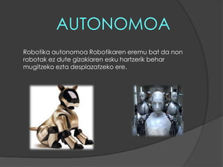 AUTONOMOARobotika autonomoa Robotikaren eremu bat da non robotak ez dute gizakiaren esku hartzerik behar mugitzeko ezta desplazatzeko ere.