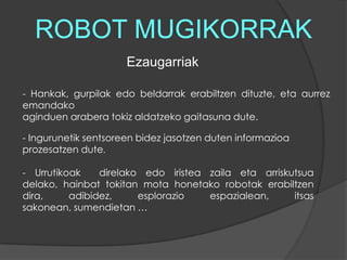 ROBOT MUGIKORRAKEzaugarriak- Hankak, gurpilak edo beldarrak erabiltzendituzte, eta aurrez emandako aginduen arabera tokiz aldatzeko gaitasuna dute. - Ingurunetik sentsoreen bidez jasotzen duten informazioa prozesatzen dute. - Urrutikoak  direlako edo iristea zaila eta arriskutsua delako, hainbat tokitan mota honetako robotak erabiltzen dira, adibidez, esplorazio espazialean, itsas sakonean, sumendietan … 