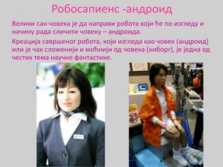 Робосапиенс -андроид
Велики сан човека је да направи робота који ће по изгледу и
начину рада сличити човеку – андроида.
Креација савршеног робота, који изгледа као човек (андроид)
или је чак сложенији и моћнији од човека (киборг), је једна од
честих тема научне фантастике.
 