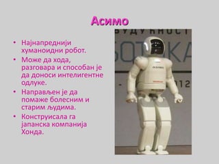 Асимо
• Најнапреднији
хуманоидни робот.
• Може да хода,
разговара и способан је
да доноси интелигентне
одлуке.
• Направљен је да
помаже болесним и
старим људима.
• Конструисала га
јапанска компанија
Хонда.
 