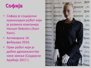 Софија
• Софија је социјални
хуманоидни робот који
је развила компанија
Hanson Robotics (Хонг
Конг).
• Активирана 14.
фебруара 2016.
• Први робот који је
добио држављанство
неке земље (Саудијске
Арабије 2017.)
 
