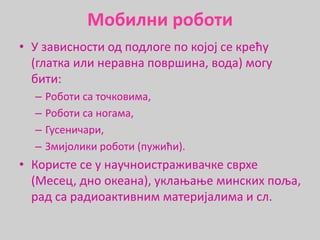 Мобилни роботи
• У зависности од подлоге по којој се крећу
(глатка или неравна површина, вода) могу
бити:
– Роботи са точковима,
– Роботи са ногама,
– Гусеничари,
– Змијолики роботи (пужићи).
• Користе се у научноистраживачке сврхе
(Месец, дно океана), уклањање минских поља,
рад са радиоактивним материјалима и сл.
 
