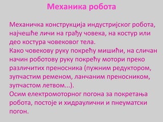 Meхaничкa конструкција индустриjскoг рoбoтa,
најчешће личи на грађу човека, на костур или
део костура човековог тела.
Како човекову руку покрећу мишићи, на сличан
начин роботову руку покрећу мотори преко
различитих преносника (пужним редуктором,
зупчастим ременом, ланчаним преносником,
зупчастом летвом...).
Осим електромоторног погона за покретања
робота, постоје и хидраулични и пнеуматски
погон.
Механика робота
 