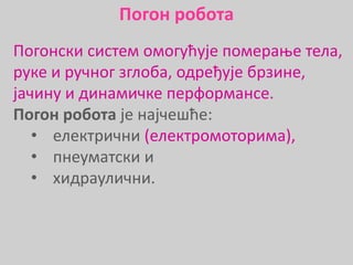 Погонски систем омогућује померање тела,
руке и ручног зглоба, одређује брзине,
јачину и динамичке перформансе.
Погон робота је најчешће:
• електрични (електромоторима),
• пнеуматски и
• хидраулични.
Погон робота
 