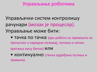 Управљање роботима
Управљачки систем контролишу
рачунари (мозак је процесор).
Управљање може бити:
• тачка по тачка (врх робота се премешта из
тренутног у наредни положај, путања и начин
кретања нису битни) или
• континуално (тачно одређена путања и
правила).
 