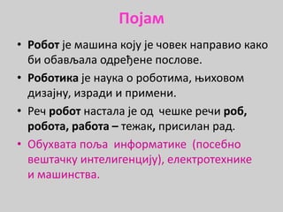 Појам
• Робот је машина коју је човек направио како
би обављала одређене послове.
• Роботика је наука о роботима, њиховом
дизајну, изради и примени.
• Реч робот настала је од чешке речи роб,
робота, работа – тежак, присилан рад.
• Обухвата поља информатике (посебно
вештачку интелигенцију), електротехнике
и машинства.
 