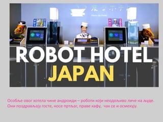 Особље овог хотела чинe андроиди – роботи који неодољиво личе на људе.
Они поздрављају госте, носе пртљаг, праве кафу, чак се и осмехују.
 