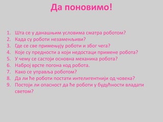 1. Шта се у данашњим условима сматра роботом?
2. Када су роботи незаменљиви?
3. Где се све примењују роботи и због чега?
4. Које су предности а који недостаци примене робота?
5. У чему се састоји основна механика робота?
6. Наброј врсте погона код робота.
7. Како се управља роботом?
8. Да ли ће роботи постати интелигентнији од човека?
9. Постоји ли опасност да ће роботи у будућности владати
светом?
Да поновимо!
 