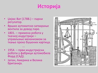Историја
• Џејмс Ват (1788.) – парни
регулатор.
• Вршио аутоматско затварање
вентила за довод паре.
• 1801. – примена робота у
ткачкој индустрији –
управљање механизмом за
ткање преко бушених картица.
...
• 1954. – први индустријски
роботи у фабрици аутомобила
Форд (САД).
• Јапан, Америка и Велика
британија.
 