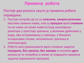 Постоје два разлога зашто је примена робота
оправдана:
1. Постоји потреба да се на опасним, неприступачним
местима замени човек, или су процеси врло сложени
па их човек не може извести (код нуклеарних
реактора у простору зрачења, у великим дубинама у
води, при истраживању у свемиру, у близини
испарљивих гасова, непожељног зрачења и
температуре).
2. Роботи могу реализовати врло сложене задатке
поуздано, без грешки, без замора и онолико дуго
колико је то потребно а може се извршити промена
задатка (променити програм).
Примена робота
 
