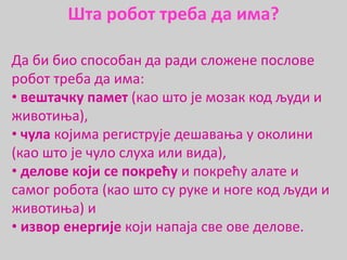 Да би био способан да ради сложене послове
робот треба да има:
• вештачку памет (као што је мозак код људи и
животиња),
• чула којима региструје дешавања у околини
(као што је чуло слуха или вида),
• делове који се покрећу и покрећу алате и
самог робота (као што су руке и ноге код људи и
животиња) и
• извор енергије који напаја све ове делове.
Шта робот треба да има?
 