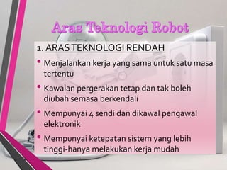 1. ARASTEKNOLOGI RENDAH
• Menjalankan kerja yang sama untuk satu masa
tertentu
• Kawalan pergerakan tetap dan tak boleh
diubah semasa berkendali
• Mempunyai 4 sendi dan dikawal pengawal
elektronik
• Mempunyai ketepatan sistem yang lebih
tinggi-hanya melakukan kerja mudah
 