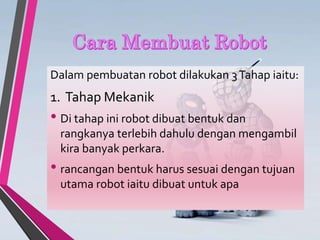 Dalam pembuatan robot dilakukan 3Tahap iaitu:
1. Tahap Mekanik
• Di tahap ini robot dibuat bentuk dan
rangkanya terlebih dahulu dengan mengambil
kira banyak perkara.
• rancangan bentuk harus sesuai dengan tujuan
utama robot iaitu dibuat untuk apa
 
