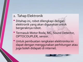 2. Tahap Elektronik
• Ditahap ini, robot dilengkapi dengan
elektronik yang akan digunakan untuk
bergeraknya robot.
• Termasuk Motor Roda, MC, Sound Detector,
OPTOCOUPLER, sensor.
• Untuk pembuatan rangkaian elektronika ini
dapat dengan menggunakan perhitungan atau
juga boleh didapati di internet.
 