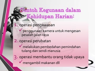 1. operasi pengawasan
penggunaan kamera untuk mengesan
pesalah jalan raya
2.operasi perubatan
melakukan pembedahan pemindahan
tulang dan sendi manusia
3. operasi membantu orang tidak upaya
mengambil makanan dll
 