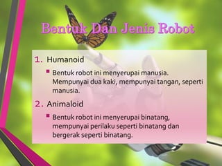 1. Humanoid
 Bentuk robot ini menyerupai manusia.
Mempunyai dua kaki, mempunyai tangan, seperti
manusia.
2. Animaloid
 Bentuk robot ini menyerupai binatang,
mempunyai perilaku seperti binatang dan
bergerak seperti binatang.
 